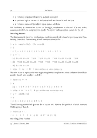 54 R Objects
• a vector of negative integers: to indicate exclusion
• a vector of logical values: to indicate which are in and which are out
• a vector of names: if the object has a names attribute
For the latter, if a zero index occurs on the right, no element is selected. If a zero index
occurs on the left, no assignment is made. An empty index position stands for the lot!
Indexing Vectors
The ﬁrst example involves producing a random sample of values between one and ﬁve,
twenty times and determining which elements are equal to 1.
> x <- sample(1:5, 20, rep=T)
> x
[1] 3 4 1 1 2 1 4 2 1 1 5 3 1 1 1 2 4 5 5 3
> x == 1
[1] FALSE FALSE TRUE TRUE FALSE TRUE FALSE FALSE TRUE
[10] TRUE FALSE FALSE TRUE TRUE TRUE FALSE FALSE FALSE
[19] FALSE FALSE
> ones <- (x == 1) # parentheses unnecessary
We now want to replace the ones appearing in the sample with zeros and store the values
greater than 1 into an object called y.
> x[ones] <- 0
> x
[1] 3 4 0 0 2 0 4 2 0 0 5 3 0 0 0 2 4 5 5 3
> others <- (x > 1) # parentheses unnecessary
> y <- x[others]
> y
[1] 3 4 2 4 2 5 3 2 4 5 5 3
The following command queries the x vector and reports the position of each element
that is greater than 1.
> which(x > 1)
[1] 1 2 5 7 8 11 12 16 17 18 19 20
Indexing Data Frames
c CSIRO Australia, 2005 Course Materials and Exercises
 