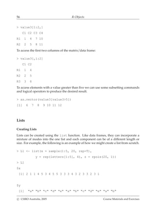 56 R Objects
> value3[1:2,]
C1 C2 C3 C4
R1 1 4 7 10
R2 2 5 8 11
To access the ﬁrst two columns of the matrix/data frame:
> value3[,1:2]
C1 C2
R1 1 4
R2 2 5
R3 3 6
To access elements with a value greater than ﬁve we can use some subsetting commands
and logical operators to produce the desired result.
> as.vector(value3[value3>5])
[1] 6 7 8 9 10 11 12
Lists
Creating Lists
Lists can be created using the list function. Like data frames, they can incorporate a
mixture of modes into the one list and each component can be of a different length or
size. For example, the following is an example of how we might create a list from scratch.
> L1 <- list(x = sample(1:5, 20, rep=T),
y = rep(letters[1:5], 4), z = rpois(20, 1))
> L1
$x
[1] 2 1 1 4 5 3 4 5 5 3 3 3 4 3 2 3 3 2 3 1
$y
[1] "a" "b" "c" "d" "e" "a" "b" "c" "d" "e" "a" "b"
c CSIRO Australia, 2005 Course Materials and Exercises
 
