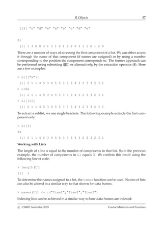 R Objects 57
[13] "c" "d" "e" "a" "b" "c" "d" "e"
$z
[1] 1 3 0 0 3 1 3 1 0 1 2 2 0 3 1 1 0 1 2 0
There are a number of ways of accessing the ﬁrst component of a list. We can either access
it through the name of that component (if names are assigned) or by using a number
corresponding to the position the component corresponds to. The former approach can
be performed using subsetting ([[]]) or alternatively, by the extraction operator ($). Here
are a few examples:
> L1[["x"]]
[1] 2 1 1 4 5 3 4 5 5 3 3 3 4 3 2 3 3 2 3 1
> L1$x
[1] 2 1 1 4 5 3 4 5 5 3 3 3 4 3 2 3 3 2 3 1
> L1[[1]]
[1] 2 1 1 4 5 3 4 5 5 3 3 3 4 3 2 3 3 2 3 1
To extract a sublist, we use single brackets. The following example extracts the ﬁrst com-
ponent only.
> L1[1]
$x
[1] 2 1 1 4 5 3 4 5 5 3 3 3 4 3 2 3 3 2 3 1
Working with Lists
The length of a list is equal to the number of components in that list. So in the previous
example, the number of components in L1 equals 3. We conﬁrm this result using the
following line of code:
> length(L1)
[1] 3
To determine the names assigned to a list, the names function can be used. Names of lists
can also be altered in a similar way to that shown for data frames.
> names(L1) <- c("Item1","Item2","Item3")
Indexing lists can be achieved in a similar way to how data frames are indexed:
c CSIRO Australia, 2005 Course Materials and Exercises
 