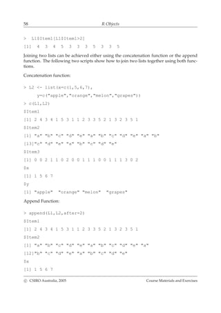 58 R Objects
> L1$Item1[L1$Item1>2]
[1] 4 3 4 5 3 3 3 5 3 3 5
Joining two lists can be achieved either using the concatenation function or the append
function. The following two scripts show how to join two lists together using both func-
tions.
Concatenation function:
> L2 <- list(x=c(1,5,6,7),
y=c("apple","orange","melon","grapes"))
> c(L1,L2)
$Item1
[1] 2 4 3 4 1 5 3 1 1 2 3 3 5 2 1 3 2 3 5 1
$Item2
[1] "a" "b" "c" "d" "e" "a" "b" "c" "d" "e" "a" "b"
[13]"c" "d" "e" "a" "b" "c" "d" "e"
$Item3
[1] 0 0 2 1 1 0 2 0 0 1 1 1 0 0 1 1 1 3 0 2
$x
[1] 1 5 6 7
$y
[1] "apple" "orange" "melon" "grapes"
Append Function:
> append(L1,L2,after=2)
$Item1
[1] 2 4 3 4 1 5 3 1 1 2 3 3 5 2 1 3 2 3 5 1
$Item2
[1] "a" "b" "c" "d" "e" "a" "b" "c" "d" "e" "a"
[12]"b" "c" "d" "e" "a" "b" "c" "d" "e"
$x
[1] 1 5 6 7
c CSIRO Australia, 2005 Course Materials and Exercises
 