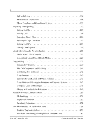 6
Colour Palettes . . . . . . . . . . . . . . . . . . . . . . . . . . . . . . . . . . . 194
Mathematical Expressions . . . . . . . . . . . . . . . . . . . . . . . . . . . . . 198
Maps, Coastlines and Co-ordinate Systems . . . . . . . . . . . . . . . . . . . 199
Importing and Exporting . . . . . . . . . . . . . . . . . . . . . . . . . . . . . . . . . 203
Getting Stuff In . . . . . . . . . . . . . . . . . . . . . . . . . . . . . . . . . . . 203
Editing Data . . . . . . . . . . . . . . . . . . . . . . . . . . . . . . . . . . . . . 206
Importing Binary Files . . . . . . . . . . . . . . . . . . . . . . . . . . . . . . . 206
Reading in Large Data Files . . . . . . . . . . . . . . . . . . . . . . . . . . . . 207
Getting Stuff Out . . . . . . . . . . . . . . . . . . . . . . . . . . . . . . . . . . 209
Getting Out Graphics . . . . . . . . . . . . . . . . . . . . . . . . . . . . . . . . 211
Mixed Effects Models: An Introduction . . . . . . . . . . . . . . . . . . . . . . . . 213
Linear Mixed Effects Models . . . . . . . . . . . . . . . . . . . . . . . . . . . . 213
Generalized Linear Mixed Effects Models . . . . . . . . . . . . . . . . . . . . 220
Programming . . . . . . . . . . . . . . . . . . . . . . . . . . . . . . . . . . . . . . . 237
Introductory Example . . . . . . . . . . . . . . . . . . . . . . . . . . . . . . . 237
The Call Component and Updating . . . . . . . . . . . . . . . . . . . . . . . . 241
Combining Two Estimates . . . . . . . . . . . . . . . . . . . . . . . . . . . . . 242
Some Lessons . . . . . . . . . . . . . . . . . . . . . . . . . . . . . . . . . . . . 243
Some Under-used Array and Other Facilities . . . . . . . . . . . . . . . . . . 243
Some Little-used Debugging Functions and Support Systems . . . . . . . . . 245
Compiled Code and Packages . . . . . . . . . . . . . . . . . . . . . . . . . . . 245
Making and Maintaining Extensions . . . . . . . . . . . . . . . . . . . . . . . 249
Neural Networks: An Introduction . . . . . . . . . . . . . . . . . . . . . . . . . . . 251
Methodology . . . . . . . . . . . . . . . . . . . . . . . . . . . . . . . . . . . . 251
Regression Function . . . . . . . . . . . . . . . . . . . . . . . . . . . . . . . . 252
Penalized Estimation . . . . . . . . . . . . . . . . . . . . . . . . . . . . . . . . 252
Tree-based Models I: Classiﬁcation Trees . . . . . . . . . . . . . . . . . . . . . . . . 259
Decision Tree Methodology . . . . . . . . . . . . . . . . . . . . . . . . . . . . 259
Recursive Partitioning And Regression Trees (RPART) . . . . . . . . . . . . . 263
c CSIRO Australia, 2005 Course Materials and Exercises
 