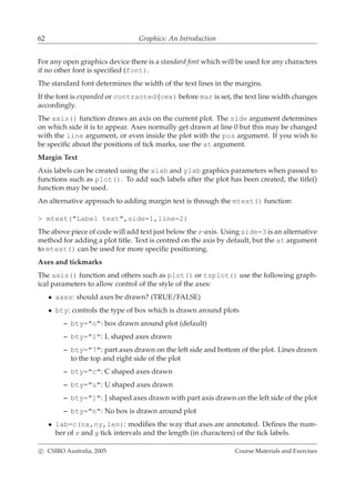 62 Graphics: An Introduction
For any open graphics device there is a standard font which will be used for any characters
if no other font is speciﬁed (font).
The standard font determines the width of the text lines in the margins.
If the font is expanded or contracted (cex) before mar is set, the text line width changes
accordingly.
The axis() function draws an axis on the current plot. The side argument determines
on which side it is to appear. Axes normally get drawn at line 0 but this may be changed
with the line argument, or even inside the plot with the pos argument. If you wish to
be speciﬁc about the positions of tick marks, use the at argument.
Margin Text
Axis labels can be created using the xlab and ylab graphics parameters when passed to
functions such as plot(). To add such labels after the plot has been created, the title()
function may be used.
An alternative approach to adding margin text is through the mtext() function:
> mtext("Label text",side=1,line=2)
The above piece of code will add text just below the x-axis. Using side=3 is an alternative
method for adding a plot title. Text is centred on the axis by default, but the at argument
to mtext() can be used for more speciﬁc positioning.
Axes and tickmarks
The axis() function and others such as plot() or tsplot() use the following graph-
ical parameters to allow control of the style of the axes:
• axes: should axes be drawn? (TRUE/FALSE)
• bty: controls the type of box which is drawn around plots
– bty="o": box drawn around plot (default)
– bty="l": L shaped axes drawn
– bty="7": part axes drawn on the left side and bottom of the plot. Lines drawn
to the top and right side of the plot
– bty="c": C shaped axes drawn
– bty="u": U shaped axes drawn
– bty="]": ] shaped axes drawn with part axis drawn on the left side of the plot
– bty="n": No box is drawn around plot
• lab=c(nx,ny,len): modiﬁes the way that axes are annotated. Deﬁnes the num-
ber of x and y tick intervals and the length (in characters) of the tick labels.
c CSIRO Australia, 2005 Course Materials and Exercises
 