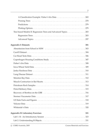 7
A Classiﬁcation Example: Fisher’s Iris Data . . . . . . . . . . . . . . . . . . . 265
Pruning Trees . . . . . . . . . . . . . . . . . . . . . . . . . . . . . . . . . . . . 270
Predictions . . . . . . . . . . . . . . . . . . . . . . . . . . . . . . . . . . . . . . 279
Plotting Options . . . . . . . . . . . . . . . . . . . . . . . . . . . . . . . . . . . 279
Tree-based Models II: Regression Trees and Advanced Topics . . . . . . . . . . . . 283
Regression Trees . . . . . . . . . . . . . . . . . . . . . . . . . . . . . . . . . . . 283
Advanced Topics . . . . . . . . . . . . . . . . . . . . . . . . . . . . . . . . . . 297
Appendix I: Datasets 301
Absenteeism from School in NSW . . . . . . . . . . . . . . . . . . . . . . . . . . . 303
Cars93 Dataset . . . . . . . . . . . . . . . . . . . . . . . . . . . . . . . . . . . . . . . 304
Car Road Tests Data . . . . . . . . . . . . . . . . . . . . . . . . . . . . . . . . . . . . 306
Copenhagen Housing Conditions Study . . . . . . . . . . . . . . . . . . . . . . . . 307
Fisher’s Iris Data . . . . . . . . . . . . . . . . . . . . . . . . . . . . . . . . . . . . . 308
Iowa Wheat Yield Data . . . . . . . . . . . . . . . . . . . . . . . . . . . . . . . . . . 309
Janka Hardness Data . . . . . . . . . . . . . . . . . . . . . . . . . . . . . . . . . . . 310
Lung Disease Dataset . . . . . . . . . . . . . . . . . . . . . . . . . . . . . . . . . . . 311
Moreton Bay Data . . . . . . . . . . . . . . . . . . . . . . . . . . . . . . . . . . . . . 312
Muscle Contraction in Rat Hearts . . . . . . . . . . . . . . . . . . . . . . . . . . . . 313
Petroleum Rock Samples . . . . . . . . . . . . . . . . . . . . . . . . . . . . . . . . . 314
Petrol Reﬁnery Data . . . . . . . . . . . . . . . . . . . . . . . . . . . . . . . . . . . . 315
Recovery of Benthos on the GBR . . . . . . . . . . . . . . . . . . . . . . . . . . . . 316
Stormer Viscometer Data . . . . . . . . . . . . . . . . . . . . . . . . . . . . . . . . . 317
US State Facts and Figures . . . . . . . . . . . . . . . . . . . . . . . . . . . . . . . . 318
Volcano Data . . . . . . . . . . . . . . . . . . . . . . . . . . . . . . . . . . . . . . . . 319
Whiteside’s Data . . . . . . . . . . . . . . . . . . . . . . . . . . . . . . . . . . . . . 320
Appendix II: Laboratory Exercises 321
Lab 1: R - An Introductory Session . . . . . . . . . . . . . . . . . . . . . . . . . . . 323
Lab 2: Understanding R Objects . . . . . . . . . . . . . . . . . . . . . . . . . . . . . 331
c CSIRO Australia, 2005 Course Materials and Exercises
 