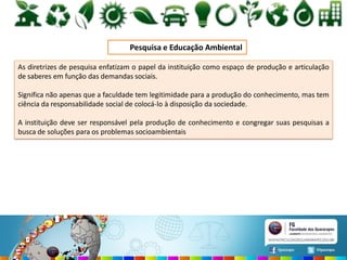 Pesquisa e Educação Ambiental
As diretrizes de pesquisa enfatizam o papel da instituição como espaço de produção e articulação
de saberes em função das demandas sociais.
Significa não apenas que a faculdade tem legitimidade para a produção do conhecimento, mas tem
ciência da responsabilidade social de colocá-lo à disposição da sociedade.
A instituição deve ser responsável pela produção de conhecimento e congregar suas pesquisas a
busca de soluções para os problemas socioambientais
 