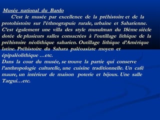Musée national du Bardo
C’est le musée par excellence de la préhistoire et de la
protohistoire sur l’éthnograpuie rurale, urbaine et Saharienne.
C’est également une villa des style musulman du 18ème siècle
dotée de plusieurs salles consacrées à l’outillage lithique de la
préhistoire néolithique saharien. Outillage lithique d’Amérique
latine. Préhistoire du Sahara paléoasiate moyen et
épipaléolithique …etc.
Dans la cour du musée, se trouve la partie qui conserve
l’anthropologie culturelle, une cuisine traditionnelle. Un café
maure, un intérieur de maison poterie et bijoux. Une salle
Targui…etc.

 