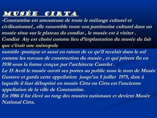 Musée Cirta
-Constantine est amoureuse de toute le mélange culturel et
civilisationnel , elle rassemble toute son patrimoine culturel dans un
musée situe sur le plateau du condiat , le musée est à visiter .
Condiat Aty est choisi comme lieu d’implantation du musée du fait
que c’était une métropole
numido -punique et aussi en raison de ce qu’il recelait dans le sol
comme les travaux de construction du musée , et qui prirent fin en
1930 sous la forme conçue par l’architecte Castelet .
Le 15 Avril le musée ouvrit ses portes au public sous le nom de Musée
Gustave et garda cette appellation jusqu’au 5 juillet 1975, date à
laquelle il faut débaptisé en musée Cirta ou Cirta est l’ancienne
appellation de la ville de Constantine.
En 1986 il fut élevé au rang des musées nationaux et devient Musée
National Cirta.

 