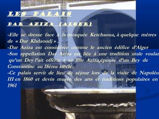 Les
Dar

palais
Aziza

(Alger)

-Elle se dresse face à la mosquée Ketchaoua, à quelque mètres
de « Dar Khdaoudj » .
-Dar Aziza est considérée comme le ancien édifice d’Alger
-Son appellation Dar Aziza est liée à une tradition orale voulan
qu’un Dey l’ait offerte à sa fille Aziza,épouse d’un Bey de
Constantine au 18ème siècle.
-Ce palais servit de lieu de séjour lors de la visite de Napoléon
III en 1860 et devin musée des arts et traditions populaires en
1961

 