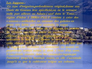 Les foggaras :
Ce type d’irrigation,profondément original,donne aux
Oasis du Gourara leur spécificité,on ne le retrouve
nulle part ailleurs au Sahara ( sauf dans le Touat…
région d’Adrar à 200Km d’ici) il consiste à créer des
« sources » artificielles en creusant des galeries en
pente très faible qui vont rejoindre la nappe
Pour se répartir l’eau issue de la foggara, les oasiens
du Gourara ont mis au point un système aussi
efficace qu’esthétique : les peignes(Kesria). Un
spécialiste le Kiel el ma, mesure le débit qui passe
entre chaque dent et refait l’opération chaque fois que
la foggara est recreusée ou entretenue ou quand un
propriétaire terrien achète le droit à l’eau d’un autre.
L’eau circule ensuite dans les canaux,les seguia,qui
l’amènent jusqu’au bassin,le majen, ou elle s’accumule
jusqu’à ce que le cultivateur irrigue ses cultures.

 