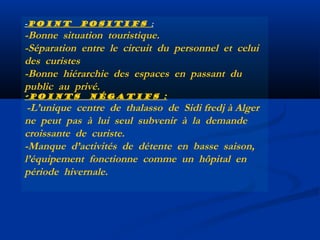 -Point

positifs  :

-Bonne situation touristique.
-Séparation entre le circuit du personnel et celui
des curistes
-Bonne hiérarchie des espaces en passant du
public au privé.
-Points

négatifs :

-L’unique centre de thalasso de Sidi fredj à Alger
ne peut pas à lui seul subvenir à la demande
croissante de curiste.
-Manque d’activités de détente en basse saison,
l’équipement fonctionne comme un hôpital en
période hivernale.

 