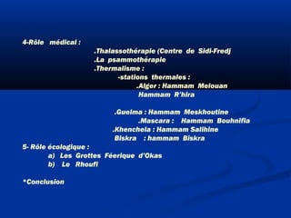 4-Rôle médical :
.Thalassothérapie (Centre de Sidi-Fredj
.La psammothérapie
.Thermalisme :
-stations thermales :
.Alger : Hammam Melouan
Hammam R’hira
.Guelma : Hammam Meskhoutine
.Mascara : Hammam Bouhnifia
.Khenchela : Hammam Salihine
Biskra  : hammam Biskra
5- Rôle écologique :
a) Les Grottes Féerique d’Okas
b) Le Rhoufi
*Conclusion

 
