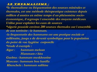 -le thermalisme :

*le thermalisme ou fréquentation des sources minérales et
thermales, est une méthode thérapeutique existence depuis
milliers d années en même temps d un phénomène socioéconomique, il regroupe l ensemble des moyens médicaux
Utilise pour exploiter les eaux de sources
*algerie possède environ 200 sources thermales sur l ensemble
de son territoire : le hammam.
-la frequentatin des hammams est une pratique sociale et
millénaire, jusqu a de devenir symbolique pour la population
du point de vue hygiène corporelle
*étude d exemple :
Alger :
hammam meluan
Hammam r hira
Guelma : hammam meskhoutine
Mascara : hammam bou hanifia
Khenchela : hammam salihine

 