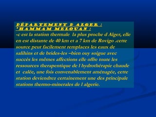 Département d Alger :
*hammam melouan :

-c est la station thermale la plus proche d Alger, elle
en est distante de 40 km et a 7 km de Rovigo .cette
source peut facilement remplaces les eaux de
salihins et de brides-les –bien ouy soigue avec
succès les mêmes affections elle offre toute les
ressources therapentique de l hydrothérapie chaude
et calée, une fois convenablement aménagée, cette
station deviendrez certainement une des principale
stations thermo-minerales de l algerie.

 