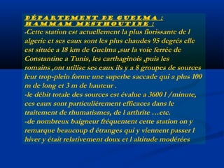 Département de Guelma :
Hammam mesthoutine :

-Cette

station est actuellement la plus florissante de l
algerie et ses eaux sont les plus chaudes 95 degrés elle
est située a 18 km de Guelma ,sur la voie ferrée de
Constantine a Tunis, les carthaginois ,puis les
romains ,ont utilise ses eaux ils y a 8 groupes de sources
leur trop-plein forme une superbe saccade qui a plus 100
m de long et 3 m de hauteur .
-le débit totale des sources est évalue a 3600 l /minute,
ces eaux sont particulièrement efficaces dans le
traitement de rhumatismes, de l arthrite …etc.
-de nombreux baigneur fréquentent cette station on y
remarque beaucoup d étranges qui y viennent passer l
hiver y était relativement doux et l altitude modérées

 
