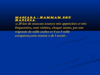 Mascara : hammam bou
hanifia

-a 20 km de mascara sources très appréciées et très
fréquentées, sont visitées, chaque année, par une
vrigtanie de mille arabes et 4 ou 5 mille
européens,cette station a de l avenir .

 