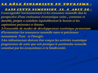 Le rôle écologique du tourisme :
Dans cette dimension

il

s

agit de :

1-souvegardel ‘environnement et les ressource naturelle dan la
perspective d’une croissance économique saine , contenue et
durable, propre a satisfaire équitablement le besoin et les
aspirations présenter et futures
2-l’ensemble de modes de développement touristique permettant
d’économiser les ressources naturelle rares et précieuses
notamment l’eau et l’énergie.
3-les infrastructure doivent être conçut les activités touristique
programmer de sorte que soit protéges le patrimoine naturelle
constitué par les écosystèmes et la biodiversité.

 