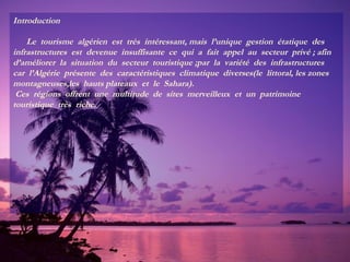Introduction
Le tourisme algérien est très intéressant, mais l’unique gestion étatique des
infrastructures est devenue insuffisante ce qui a fait appel au secteur privé ; afin
d’améliorer la situation du secteur touristique ;par la variété des infrastructures
car l’Algérie présente des caractéristiques climatique diverses(le littoral, les zones
montagneuses,les hauts plateaux et le Sahara).
Ces régions offrent une multitude de sites merveilleux et un patrimoine
touristique très riche.

 