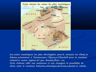 Carte situant les zones les plus touristiques

Les zones touristiques les plus développées pour le moment les Oasis, le
Sahara, notamment à Tamanrasset ; Tipaza,et Cherchell pour le tourisme
culturel et autres régions tel que Annaba,Oran…etc.
Cette richesse offre aux nationaux et aux étrangers la possibilité de
choix entre le tourisme balnéaire,climatique,thermale,saharien et urbain.

 