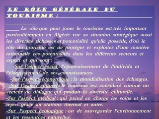 Le rôle générale
tourisme :

du

Le rôle que peut jouer le tourisme est très important
particulièrement en Algérie vue sa situation stratégique aussi
les diverses richesses et potentialité qu’elle possède, d’où le
rôle du tourisme est de protéger et exploiter d’une manière
rationnelle ces potentialités dans les différents secteurs et
aspect et qui sont :
-Sur l’aspect social : l’épanouissement de l’individu et
l’élargissement de ses connaissances.
-Sur l’aspect économique : la mondialisation des échanges.
-Sur l’aspect culturel : le tourisme est considéré comme un
vecteur de dialogue qui produit la diversité culturelle.
-Sur l’aspect médical : qui prend en charge les soins et les
repos grâce au stations thermal et autre.
-Sur l’aspect écologique : est de sauvegarder l’environnement
et les ressources naturelles.

 