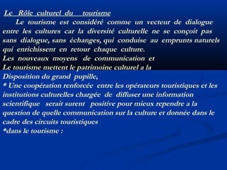 Le Rôle culturel du tourisme
Le tourisme est considéré comme un vecteur de dialogue
entre les cultures car la diversité culturelle ne se conçoit pas
sans dialogue, sans échanges, qui conduise au emprunts naturels
qui enrichissent en retour chaque culture.
Les nouveaux moyens de communication et
Le tourisme mettent le patrimoine culturel a la
Disposition du grand pupille,
* Une coopération renforcée entre les opérateurs touristiques et les
institutions culturelles chargée de diffuser une information
scientifique serait surent positive pour mieux rependre a la
question de quelle communication sur la culture et donnée dans le
cadre des circuits touristiques
*dans le tourisme :

 