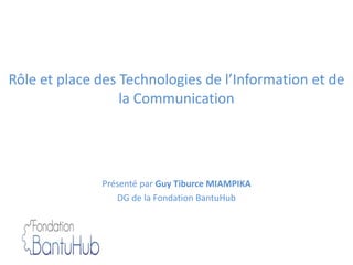 Rôle et place des Technologies de l’Information et de
la Communication
Présenté par Guy Tiburce MIAMPIKA
DG de la Fondation BantuHub
 