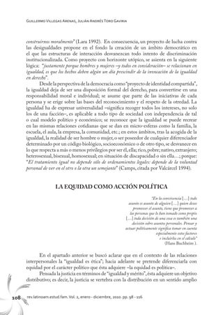 108 rev.latinoam.estud.fam.Vol. 2, enero - diciembre, 2010. pp. 98 - 116
GuillermoVillegas Arenas, Julián AndrésToro Gaviria
construirnos moralmente” (Lara 1992). En consecuencia, un proyecto de lucha contra
las desigualdades propone en el fondo la creación de un ámbito democrático en
el que las estructuras de interacción desvanezcan todo intento de discriminación
institucionalizada. Como proyecto con horizonte utópico, se asienta en la siguiente
lógica: “justamente porque hombres y mujeres –y todos en consideración– se relacionan en
igualdad, es que los hechos deben algún un día prescindir de la invocación de la igualdad
en derecho”.
Desdelaperspectivadelademocraciacomo“proyectodeidentidadcompartida”,
la igualdad deja de ser una disposición formal del derecho, para convertirse en una
responsabilidad moral e individual; se asume que parte de las iniciativas de cada
persona y se erige sobre las bases del reconocimiento y el respeto de la otredad. La
igualdad ha de expresar universalidad –significa recoger todos los intereses, no solo
los de una facción–, es aplicable a todo tipo de sociedad con independencia de tal
o cual modelo político y económico; se reconoce que la igualdad se puede recrear
en las mismas relaciones cotidianas que se dan en micro-esferas como la familia, la
escuela, el aula, la empresa, la comunidad, etc.; en estos ámbitos, tras la acogida de la
igualdad, la realidad de ser hombre o mujer, o ser poseedor de cualquier diferenciador
determinado por un código biológico,socioeconómico o de otro tipo,se desvanece en
lo que respecta a más o menos privilegios por ser él,ella; rico,pobre; nativo,extranjero;
heterosexual, bisexual, homosexual; en situación de discapacidad o sin ella…; porque:
“El tratamiento igual no depende sólo de ordenamientos legales: depende de la voluntad
personal de ver en el otro o la otra un semejante” (Camps, citada por Valcárcel 1994).
LA EQUIDAD COMO ACCIÓN POLÍTICA
“En la convivencia […] todo
asunto es asunto de alguien […] quien desee
promover el asunto, tiene que promover a
las personas que lo han tomado como propio
[…] toda decisión de una cosa es también una
decisión sobre asuntos personales. Pensar y
actuar políticamente significa tomar en cuenta
especialmente estos factores
e incluirlos en el cálculo”
(Hans Buchheim ).
En el apartado anterior se buscó aclarar que en el contexto de las relaciones
interpersonales la “igualdad es ética”; hacia adelante se pretende diferenciarla con
equidad por el carácter político que ésta adquiere –la equidad es política–.
Pensada la justicia en términos de “igualdad y mérito”,ésta adquiere un objetivo
distributivo; es decir, la justicia se vertebra con la distribución en un sentido amplio
 