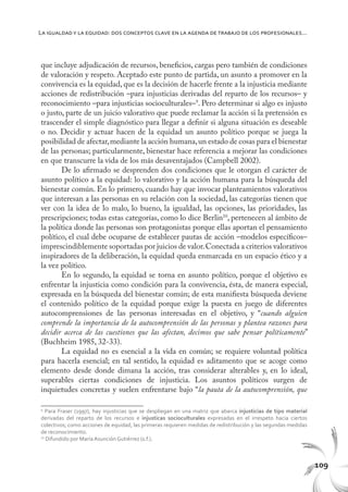109
La igualdady la equidad: dos conceptos clave en la agenda de trabajo de los profesionales...
que incluye adjudicación de recursos, beneficios, cargas pero también de condiciones
de valoración y respeto. Aceptado este punto de partida, un asunto a promover en la
convivencia es la equidad, que es la decisión de hacerle frente a la injusticia mediante
acciones de redistribución –para injusticias derivadas del reparto de los recursos– y
reconocimiento –para injusticias socioculturales–9
. Pero determinar si algo es injusto
o justo, parte de un juicio valorativo que puede reclamar la acción si la pretensión es
trascender el simple diagnóstico para llegar a definir si alguna situación es deseable
o no. Decidir y actuar hacen de la equidad un asunto político porque se juega la
posibilidad de afectar,mediante la acción humana,un estado de cosas para el bienestar
de las personas; particularmente, bienestar hace referencia a mejorar las condiciones
en que transcurre la vida de los más desaventajados (Campbell 2002).
De lo afirmado se desprenden dos condiciones que le otorgan el carácter de
asunto político a la equidad: lo valorativo y la acción humana para la búsqueda del
bienestar común. En lo primero, cuando hay que invocar planteamientos valorativos
que interesan a las personas en su relación con la sociedad, las categorías tienen que
ver con la idea de lo malo, lo bueno, la igualdad, las opciones, las prioridades, las
prescripciones; todas estas categorías, como lo dice Berlin10
, pertenecen al ámbito de
la política donde las personas son protagonistas porque ellas aportan el pensamiento
político, el cual debe ocuparse de establecer pautas de acción –modelos específicos–
imprescindiblemente soportadas por juicios de valor.Conectada a criterios valorativos
inspiradores de la deliberación, la equidad queda enmarcada en un espacio ético y a
la vez político.
En lo segundo, la equidad se torna en asunto político, porque el objetivo es
enfrentar la injusticia como condición para la convivencia, ésta, de manera especial,
expresada en la búsqueda del bienestar común; de esta manifiesta búsqueda deviene
el contenido político de la equidad porque exige la puesta en juego de diferentes
autocomprensiones de las personas interesadas en el objetivo, y “cuando alguien
comprende la importancia de la autocomprensión de las personas y plantea razones para
decidir acerca de las cuestiones que las afectan, decimos que sabe pensar políticamente”
(Buchheim 1985, 32-33).
La equidad no es esencial a la vida en común; se requiere voluntad política
para hacerla esencial; en tal sentido, la equidad es aditamento que se acoge como
elemento desde donde dimana la acción, tras considerar alterables y, en lo ideal,
superables ciertas condiciones de injusticia. Los asuntos políticos surgen de
inquietudes concretas y suelen enfrentarse bajo “la pauta de la autocomprensión, que
9
Para Fraser (1997), hay injusticias que se despliegan en una matriz que abarca injusticias de tipo material
derivadas del reparto de los recursos e injusticas socioculturales expresadas en el irrespeto hacia ciertos
colectivos; como acciones de equidad, las primeras requieren medidas de redistribución y las segundas medidas
de reconocimiento.
10
Difundido por María Asunción Gutiérrez (s.f.).
 
