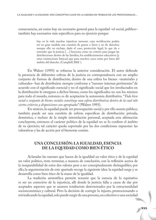 111
La igualdady la equidad: dos conceptos clave en la agenda de trabajo de los profesionales...
consecuencia, así como hay un escenario general para la equidad –el social, público–
también hay escenarios más específicos para su ejercicio porque:
hay en la vida muchas injusticas menores cuya rectificación podría
ser en gran medida una cuestión de gracia o favor y no de derechos
aunque ello no excluye, dado el caso, protección legal; lo que da a
entender que la justicia […] funciona como un criterio para juzgar las
distribuciones dentro de las familias, los establecimientos educativos [y
otras instituciones básicas] que para muchos casos están por fuera del
ámbito del derecho. (Campbell 2002 ).
En Walzer (1993) se refuerza la anterior consideración. El autor defiende
la presencia de diferentes esferas de la justicia en correspondencia con un amplio
conjunto de formas de distribución; dentro de una esfera los bienes –materiales y
culturales– han de distribuirse siempre conforme a “razones internas pertinentes” de
acuerdo con el significado esencial y no el significado social que los involucrados en
la distribución le otorguen a dichos bienes; como los significados no son los mismos
para todo el mundo, entonces es de aceptación la autonomía distributiva. “Todo bien
social o conjunto de bienes sociales constituye una esfera distributiva dentro de la cual sólo
ciertos criterios y disposiciones son apropiados” (Walzer 1993).
En síntesis, la equidad puede ser preocupación social y por ello asunto público;
también puede ser una cuestión de esferas específicas de distribución: privada,
doméstica, e incluso de la simple interrelación personal; aceptada esta afirmación
concluyente, entonces el carácter político de la equidad no se lo confiere el ámbito
de su ejercicio; tal carácter queda soportado por las dos condiciones expuestas: las
valorativas y las de acción por el bienestar común.
UNA CONCLUSIÓN: LA IGUALDAD, ESENCIA
DE LA EQUIDAD COMO BIEN ÉTICO
Aclaradas las razones que hacen de la igualdad un valor ético y de la equidad
un valor político, resta terminar, a manera de conclusión, con la reflexión acerca de
la inseparabilidad de estos dos valores pese a ser conceptualmente distinguibles; por
ello, la argumentación de este apartado recoge la siguiente idea: la equidad surge y se
desarrolla como bien ético de la mano de la igualdad.
La tradición aristotélica permite resumir que la esencia de lo equitativo
es ser un correctivo de la injusticia, allí donde la justicia falla a causa de dar por
aceptados aspectos que se asumen totalmente determinados por la estructuralidad
socioeconómica y cultural. Pero la decisión de corregir lo injusto, promocionando o
reivindicando la equidad,solo puede surgir de una persona,un colectivo o una sociedad
 