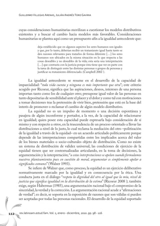 112 rev.latinoam.estud.fam.Vol. 2, enero - diciembre, 2010. pp. 98 - 116
GuillermoVillegas Arenas, Julián AndrésToro Gaviria
cuyas consideraciones humanitarias movilizan a cuestionar los modelos distributivos
existentes y a buscar el cambio hacia modelos más favorables. Consideraciones
humanitarias se plantea aquí como un presupuesto afín a la igualdad antecedente que:
deja establecido que en algunos aspectos los seres humanos son iguales
y que, por lo tanto, deberían recibir un tratamiento igual hasta tanto se
den razones relevantes para tratarlos de forma diferente […] los seres
humanos son ubicados en la misma situación en lo que respecta a las
cosas deseables y no deseables de la vida; esta sería una interpretación
[…] que contrasta con la justicia porque ésta tiene que ver en parte con
la tarea de distinguir entre las distintas personas o grupos de personas y
justificar su tratamiento diferenciado. (Campbell 2002 ).
La igualdad antecedente se resume en el desarrollo de la capacidad de
imparcialidad: “toda vida cuenta y ninguna es más importante que otra”; este criterio
acogido por Ricoeur, significa que las aspiraciones, deseos, intereses de una persona
importan tanto como los de cualquier otro; presupone igual valor de las personas en
tanto depositarias de sensibilidad ante el placer y el dolor y como tal con motivaciones
a tomar decisiones tras la pretensión de vivir bien, pretensión que está en la base del
interés de promover o reclamar el cambio de algún modelo distributivo.
La equidad no es un impulso de momento o una decisión espontánea y
pasajera de algún inconforme y portador, a la vez, de la capacidad de relacionarse
en igualdad; quien posee esta capacidad puede expresarla bajo consideración de sí
mismo y con respecto a otros, en la trascendencia de un proceso orientado a llevar las
distribuciones a nivel de lo justo, lo cual reclama la mediación del otro –politización
de la igualdad a través de la equidad– en un acuerdo articulado políticamente porque
depende de las interpretaciones compartidas entre los implicados acerca del valor
de los bienes materiales o socio-culturales objeto de distribución. Como no existe
un sistema de distribución de validez universal, las condiciones de ejercicio de la
equidad tienen que ser contextualizadas articulando, en la toma de decisiones, la
argumentación y la interpretación; “a estas interpretaciones se apelan cuando formulamos
nuestros planteamientos pues en cuestión de moral, argumentar es simplemente apelar a
significados comunes” (Walzer 1993).
Se infiere de Walzer que, como proceso, la equidad es un ejercicio deliberativo
normativamente marcado por la igualdad y en consecuencia por la ética. Una
conducta justa en el diálogo “respeta la dignidad del otro al igual que la mía, nivel de
justicia que significa igualdad en la distribución de la estima” (Ricoeur 2008 ); también
exige, según Habermas (1985), una argumentación racional bajo el compromiso de la
sinceridad,la verdad y la corrección.La argumentación racional acude a “afirmaciones
de verdad”; es decir, se soporta en la exposición de razones que son válidas si pueden
ser aceptadas por todas las personas racionales. El desarrollo de la equidad soportado
 