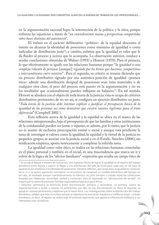 113
La igualdady la equidad: dos conceptos clave en la agenda de trabajo de los profesionales...
en la argumentación racional logra la intersección de la política y la ética, porque
enfrenta las injusticias a través de “un entendimiento mutuo y perspectivas compartidas
sobre bases distintas del autointerés”.
El énfasis en el carácter deliberativo –político– de la equidad descentra el
interés en alcanzar la identidad de posesiones como sinónimo de igualdad o como
indicador de distribución justa12
; a cambio, enfatiza que la igualdad es valor que le
da fluidez al proceso y norma que lo acompaña. La observación anterior, conduce a
sendas conclusiones obtenidas de Walzer (1993) y Honoré (1970). Para el primero,
lo que efectivamente se iguala son las relaciones humanas porque “la igualdad es una
compleja relación de personas [aunque] regulada por los bienes que hacemos, compartimos
e intercambiamos entre nosotros” . Para el segundo, su criterio se resume diciendo que
un proceso distributivo signado por una auténtica posición de igualdad –postura
ética– admite una distribución desigual de posesiones sean éstas materiales o de
cualquier otra clase; el peso del proceso está puesto en la argumentación y no en
los resultados que ocasionalmente pueden reflejarse en balances13
. En tal sentido,
Honoré se alindera con el objeto de toda teoría de la justicia: ésta se ocupa de criterios
distributivos pertinentes; de no ser así, se configura un ejercicio distributivo no justo.
“Toda teoría de la justicia debe intentar explicar o justificar el presupuesto básico de la
igualdad de las personas así como demostrar que existen razones legítimas para el trato
diferencial” (Campbell 2002 ).
Esta reflexión acerca de la igualdad y la equidad se ubica en el marco de las
relaciones interpersonales,bajo el presupuesto de que las familias y otras instituciones
de la cotidianidad pueden ser justas o injustas; se admite, por lo tanto, que la justicia
no es asunto de exclusiva preocupación estatal o social y aunque está pendiente la
tarea de investigar si valores como la igualdad, la equidad y la virtud de la justicia en
pequeños grupos, se asocian con la justicia social o en el Estado. Sánchez (2006), sin
verificación empírica, aporta teóricamente a completar la referida tarea.
La igualdad como valor ético, se realiza en las relaciones humanas conectadas
en el plano personal y también en el social, en una trascendencia que marca un ir y
volver de la lógica de los “afectos familiares”–expresión que resalta un campo ético de
12
Se acude al debate a manera de ilustración. Una supuesta forma de lograr la igualdad en el reparto del trabajo
doméstico entre esposa y esposo es llegar a una distribución del 50% de horas para cada uno; en tal caso, la
apuesta es por el balance o la identidad de posesiones. Desde la reflexión, aquí propuesta, la igualdad es condición
ética –o si se quiere aspiración normativa– en el proceso de consensar un modelo distributivo del tiempo; en
tal caso, el resultado aunque cuantitativamente no idéntico, es justo siempre y cuando reúna las condiciones
trazadas por Habermas: sinceridad, verdad y corrección; esto es soportado en “afirmaciones de verdad”. Se
trataría por lo tanto de promover familias negociadoras bajo principios éticos.
13
Adquiere pertinencia la distinción entre discriminación primaria y secundaria. La primera, carece de
argumentaciones o acude a razones no pertinentes; por ello, es una discriminación no ética; la segunda, se
apoya en razones pertinentes y objetivas que la hacen ética. Las investigaciones sobre la distribución del trabajo
doméstico, señalan que ésta no es ética porque se soporta en la asociación mecánica e irreflexiva mujer = trabajo
doméstico; es decir, el reparto se realiza bajo el exclusivo argumento que aporta la información biológica y sus
interpretaciones simbólicas.
 