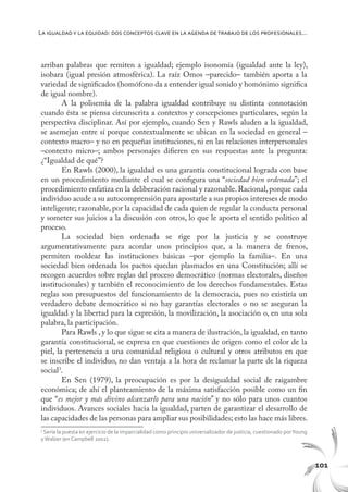 101
La igualdady la equidad: dos conceptos clave en la agenda de trabajo de los profesionales...
arriban palabras que remiten a igualdad; ejemplo isonomía (igualdad ante la ley),
isobara (igual presión atmosférica). La raíz Omos –parecido– también aporta a la
variedad de significados (homófono da a entender igual sonido y homónimo significa
de igual nombre).
A la polisemia de la palabra igualdad contribuye su distinta connotación
cuando ésta se piensa circunscrita a contextos y concepciones particulares, según la
perspectiva disciplinar. Así por ejemplo, cuando Sen y Rawls aluden a la igualdad,
se asemejan entre sí porque contextualmente se ubican en la sociedad en general –
contexto macro– y no en pequeñas instituciones, ni en las relaciones interpersonales
–contexto micro–; ambos personajes difieren en sus respuestas ante la pregunta:
¿“Igualdad de qué”?
En Rawls (2000), la igualdad es una garantía constitucional lograda con base
en un procedimiento mediante el cual se configura una “sociedad bien ordenada”; el
procedimiento enfatiza en la deliberación racional y razonable.Racional,porque cada
individuo acude a su autocomprensión para apostarle a sus propios intereses de modo
inteligente; razonable, por la capacidad de cada quien de regular la conducta personal
y someter sus juicios a la discusión con otros, lo que le aporta el sentido político al
proceso.
La sociedad bien ordenada se rige por la justicia y se construye
argumentativamente para acordar unos principios que, a la manera de frenos,
permiten moldear las instituciones básicas –por ejemplo la familia–. En una
sociedad bien ordenada los pactos quedan plasmados en una Constitución; allí se
recogen acuerdos sobre reglas del proceso democrático (normas electorales, diseños
institucionales) y también el reconocimiento de los derechos fundamentales. Estas
reglas son presupuestos del funcionamiento de la democracia, pues no existiría un
verdadero debate democrático si no hay garantías electorales o no se aseguran la
igualdad y la libertad para la expresión, la movilización, la asociación o, en una sola
palabra, la participación.
Para Rawls , y lo que sigue se cita a manera de ilustración, la igualdad, en tanto
garantía constitucional, se expresa en que cuestiones de origen como el color de la
piel, la pertenencia a una comunidad religiosa o cultural y otros atributos en que
se inscribe el individuo, no dan ventaja a la hora de reclamar la parte de la riqueza
social3
.
En Sen (1979), la preocupación es por la desigualdad social de raigambre
económica; de ahí el planteamiento de la máxima satisfacción posible como un fin
que “es mejor y más divino alcanzarlo para una nación” y no sólo para unos cuantos
individuos. Avances sociales hacia la igualdad, parten de garantizar el desarrollo de
las capacidades de las personas para ampliar sus posibilidades; esto las hace más libres.
3
Sería la puesta en ejercicio de la imparcialidad como principio universalizador de justicia, cuestionado porYoung
yWalzer (en Campbell 2002).
 