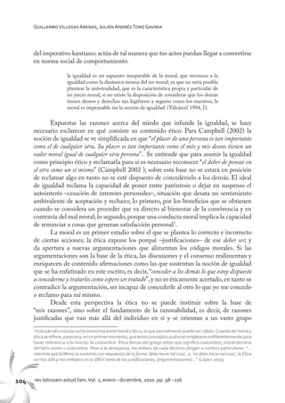 104 rev.latinoam.estud.fam.Vol. 2, enero - diciembre, 2010. pp. 98 - 116
GuillermoVillegas Arenas, Julián AndrésToro Gaviria
del imperativo kantiano: actúa de tal manera que tus actos puedan llegar a convertirse
en norma social de comportamiento.
la igualdad es un supuesto inseparable de la moral, que reconoce a la
igualdad como la dinámica misma del ser moral; ya que no sería posible
plantear la universalidad, que es la característica propia y particular de
un juicio moral, si no existe la disposición de considerar que los demás
tienen deseos y derechos tan legítimos y seguros como los nuestros; la
moral es impensable sin la noción de igualdad. (Valcárcel 1994, 1).
Expuestas las razones acerca del miedo que infunde la igualdad, se hace
necesario esclarecer en qué consiste su contenido ético. Para Campbell (2002) la
noción de igualdad se ve simplificada en que “el placer de una persona es tan importante
como el de cualquier otra. Su placer es tan importante como el mío y mis deseos tienen un
valor moral igual de cualquier otra persona”. Se entiende que para asumir la igualdad
como principio ético y reclamarla para sí es necesario reconocer “el deber de pensar en
el otro como un sí mismo” (Campbell 2002 ); sobre esta base no se estará en posición
de reclamar algo en tanto no se esté dispuesto de concedérselo a los demás. El ideal
de igualdad reclama la capacidad de poner entre paréntesis o dejar en suspenso el
autointerés –cesación de intereses personales–, situación que desata un sentimiento
ambivalente de aceptación y rechazo; lo primero, por los beneficios que se obtienen
cuando se considera un proceder que va directo al bienestar de la convivencia y en
contravía del mal moral; lo segundo,porque una conducta moral implica la capacidad
de renunciar a cosas que generan satisfacción personal5
.
La moral es un primer estadio sobre el que se plantea lo correcto e incorrecto
de ciertas acciones; la ética expone los porqué –justificaciones– de ese deber ser; y
da apertura a nuevas argumentaciones que alimentan los códigos morales. Si las
argumentaciones son la base de la ética, las discusiones y el consenso realimentan y
enriquecen de contenido afirmaciones como las que sustentan la noción de igualdad
que se ha enfatizado en este escrito, es decir, “conceder a los demás lo que estoy dispuesto
a concederme y tratarles como espero ser tratado”,y no es éticamente acertado,en tanto se
contradice la argumentación, ser incapaz de concederle al otro lo que yo me concedo
o reclamo para mí mismo.
Desde esta perspectiva la ética no se puede instituir sobre la base de
“mis razones”, sino sobre el fundamento de la razonabilidad, es decir, de razones
justificadas que van más allá del individuo en sí y se orientan a un vasto grupo
5
Este párrafo insinúa cierta sinonimia entre moral y ética, lo que parcialmente puede ser válido.Cuando de moral y
éticaserefiere,pareciera,enunprimermomento,queestosconceptospudieranemplearseindiferentementepara
hacer referencia a lo mismo: la costumbre. Ética deriva del griego ethos que significa costumbre; moral deviene
del latín mores = costumbre. Pese a la semejanza, los énfasis de cada término dirigen a rumbos particulares. “…
mientras que la Moral se contenta con respuestas de la forma ‘debo hacer tal cosa’, o, ‘no debo hacer tal cosa’, la Ética
va más allá y nos embarca en la difícil tarea de las justificaciones, (argumentaciones)…” (López 2003).
 