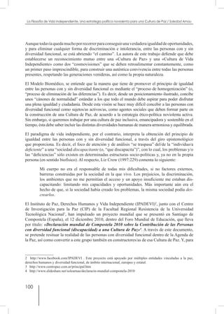 100
La Filosofía de Vida independiente. Una estrategia política noviolenta para una Cultura de Paz / Soledad Arnau
Aunquetodavíaquedamuchoporrecorrerparaconseguirunaverdaderaigualdaddeoportunidades,
y para eliminar cualquier forma de discriminación e intolerancia, entre las personas con y sin
diversidad funcional, se está abriendo “el camino”. La autora de este trabajo defiende que debe
establecerse un reconocimiento mutuo entre una «Cultura de Paz» y una «Cultura de Vida
Independiente» como dos “cosmovisiones” que se deben retroalimentar constantemente, como
un primer paso imprescindible, para construir una auténtica convivencia entre todas las personas
presentes, respetando las generaciones venideras, así como la propia naturaleza.
El Modelo Biomédico, se entiende que la manera que tiene de promover el principio de igualdad
entre las personas con y sin diversidad funcional es mediante el “proceso de homogenización” (o,
“proceso de eliminación de las diferencias”). Es decir, desde un posicionamiento ilustrado, concibe
unos “cánones de normalidad” estándar a los que todo el mundo debe aspirar para poder disfrutar
una plena igualdad y ciudadanía. Desde esta visión se hace muy difícil concebir a las personas con
diversidad funcional como sujetos/as activos/as, como agentes sociales que deben formar parte en
la construcción de una Cultura de Paz, de acuerdo a la estrategia ético-política noviolenta activa.
Sin embargo, si queremos trabajar por una cultura de paz inclusiva, emancipadora y sostenible en el
tiempo, ésta debe saber incluir las distintas diversidades humanas de manera armoniosa y equilibrada.
El paradigma de vida independiente, por el contrario, interpreta la obtención del principio de
igualdad entre las personas con y sin diversidad funcional, a través del giro epistemológico
que proporciona. Es decir, el foco de atención y de análisis “se traspasa” del/de la “individuo/a
deficiente” a una “sociedad discapacitante (o, “que discapacita”)”, con lo cual, los problemas y/o
las “deficiencias” sólo existen en determinadas estructuras socio-políticas y, ya no en la propia
persona (en sentido biofísico). Al respecto, Liz Crow (1997:229) comenta lo siguiente:
Mi cuerpo no era el responsable de todas mis dificultades, si no factores externos,
barreras construidas por la sociedad en la que vivo. Los prejuicios, la discriminación,
los ambientes que no me permitían el acceso y un apoyo insuficiente me estaban dis-
capacitando: limitando mis capacidades y oportunidades. Más importante aún era el
hecho de que, si la sociedad había creado los problemas, la misma sociedad podía des-
crearlos.
El Instituto de Paz, Derechos Humanos y Vida Independiente (IPADEVI)2
, junto con el Centro
de Investigación para la Paz (CIP) de la Facultad Regional Resistencia de la Universidad
Tecnológica Nacional3
, han impulsado un proyecto mundial que se presentó en Santiago de
Compostela (España), el 12 diciembre 2010, dentro del Foro Mundial de Educación, que lleva
por título: «Declaración mundial de Compostela 2010 sobre la Contribución de las Personas
con diversidad funcional (discapacidad) a una Cultura de Paz»4
. A través de este documento,
se pretende resituar la realidad de las personas con diversidad funcional dentro de la Agenda de
la Paz, así como convertir a este grupo también en constructores/as de esa Cultura de Paz. Y, para
2  http://www.facebook.com/IPADEVI . Este proyecto está apoyado por múltiples entidades vinculadas a la paz,
derechos humanos y diversidad funcional, de ámbito internacional, europeo y estatal.
3  http://www.centropaz.com.ar/principal.htm
4  http://www.slideshare.net/solearnau/declaracin-mundial-compostela-2010
 