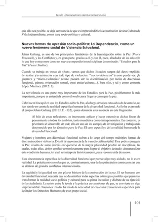 101
Revista Latinoamericana de Educación Inclusiva
que ello sea posible, se deja constancia de que es imprescindible la constitución de una Cultura de
Vida Independiente, como base socio-política y cultural.
Nuevas formas de opresión socio-política: La Dependencia, como un
nuevo fenómeno social de Violencia Estructural.
Johan Galtung, es uno de los principales fundadores de la Investigación sobre la Paz (Peace
Research), y los Conflictos y, en gran parte, gracias a él, y con él, nace, alrededor de los años 60,
lo que hoy conocemos como un nuevo compendio interdisciplinar denominado: “Estudios para la
Paz” (Peace Studies).
Cuando se trabaja en temas de «Paz», vemos que dichos Estudios surgen del deseo explícito
de acabar y/o minimizar con todo tipo de violencias: “macro-violencias” (como puede ser: ¡la
guerra!), y “micro-violencias” (como pueden ser: la discriminación por razón de diversidad
funcional, género, orientación sexual, otras etnias/culturas...). Para ello, y tal y como comenta
López Martínez (2012: 5):
La noviolencia es una parte muy importante de los Estudios para la Paz, posiblemente la más
importante, porque es entendida como el medio para llegar a conseguir la paz.
Cabe hacer hincapié en que los Estudios sobre la Paz, a lo largo de todos estos años de desarrollo, no
han tenido en cuenta la realidad específica humana de la diversidad funcional. Así lo ha expresado
el propio Johan Galtung (2010:131 -132), quien denuncia esta ausencia en este fragmento:
Al hilo de estas reflexiones, es interesante aplicar y hacer extensivas dichas líneas de
pensamiento a todos los ámbitos, tanto mundiales como interpersonales. En concreto, es
prioritario el desarrollo de todo ello en uno de los campos de investigación y trabajo más
desconocido por los Estudios para la Paz: El caso específico de la realidad humana de la
diversidad funcional.
Mujeres y hombres con diversidad funcional sufren a lo largo del tiempo múltiples formas de
discriminación o violencia. De ahí la importancia de la transdisciplinariedad. Para poder conseguir
la Paz, resulta de sumo interés enriquecerse de la mayor pluralidad posible de disciplinas, las
cuales, todas ellas, deben confluir armoniosamente para lograr el objetivo deseado: desnaturalizar
esta condición humana, tal cual se interpreta históricamente, para reconstruirla de nuevo.
Esta circunstancia específica de la diversidad funcional que parece algo muy aislado, no lo es en
realidad. La práctica nos enseña que es, contrariamente, una de las principales consecuencias que
se derivan de grandes conflictos internacionales.
La equidad y la igualdad son dos pilares básicos de la construcción de la paz. El ser humano con
diversidad funcional, necesita que se desarrollen todas aquellas estrategias posibles que permitan
transformar la realidad socio-política y cultural para su plena inclusión y disfrute de su ejercicio
de la ciudadanía. La unión entre la teoría y la práctica en cuestiones de paz, se convierte en algo
imprescindible. Naciones Unidas ha tenido la necesidad de crear una Convención específica para
defender los Derechos Humanos de este grupo social.
 