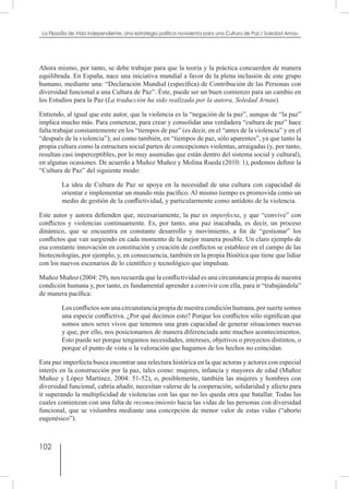 102
La Filosofía de Vida independiente. Una estrategia política noviolenta para una Cultura de Paz / Soledad Arnau
Ahora mismo, por tanto, se debe trabajar para que la teoría y la práctica concuerden de manera
equilibrada. En España, nace una iniciativa mundial a favor de la plena inclusión de este grupo
humano, mediante una: “Declaración Mundial (específica) de Contribución de las Personas con
diversidad funcional a una Cultura de Paz”. Éste, puede ser un buen comienzo para un cambio en
los Estudios para la Paz (La traducción ha sido realizada por la autora, Soledad Arnau).
Entiendo, al igual que este autor, que la violencia es la “negación de la paz”, aunque de “la paz”
implica mucho más. Para comenzar, para crear y consolidar una verdadera “cultura de paz” hace
falta trabajar constantemente en los “tiempos de paz” (es decir, en el “antes de la violencia” y en el
“después de la violencia”); así como también, en “tiempos de paz, sólo aparentes”, ya que tanto la
propia cultura como la estructura social parten de concepciones violentas, arraigadas (y, por tanto,
resultan casi imperceptibles, por lo muy asumidas que están dentro del sistema social y cultural),
en algunas ocasiones. De acuerdo a Muñoz Muñoz y Molina Rueda (2010: 1), podemos definir la
“Cultura de Paz” del siguiente modo:
La idea de Cultura de Paz se apoya en la necesidad de una cultura con capacidad de
orientar e implementar un mundo más pacífico. Al mismo tiempo es promovida como un
medio de gestión de la conflictividad, y particularmente como antídoto de la violencia.
Este autor y autora defienden que, necesariamente, la paz es imperfecta, y que “convive” con
conflictos y violencias continuamente. Es, por tanto, una paz inacabada, es decir, un proceso
dinámico, que se encuentra en constante desarrollo y movimiento, a fin de “gestionar” los
conflictos que van surgiendo en cada momento de la mejor manera posible. Un claro ejemplo de
esa constante innovación en constitución y creación de conflictos se establece en el campo de las
biotecnologías, por ejemplo, y, en consecuencia, también en la propia Bioética que tiene que lidiar
con los nuevos escenarios de lo científico y tecnológico que impulsan.
Muñoz Muñoz (2004: 29), nos recuerda que la conflictividad es una circunstancia propia de nuestra
condición humana y, por tanto, es fundamental aprender a convivir con ella, para ir “trabajándola”
de manera pacífica:
Losconflictossonunacircunstanciapropiadenuestracondiciónhumana,porsuertesomos
una especie conflictiva. ¿Por qué decimos esto? Porque los conflictos sólo significan que
somos unos seres vivos que tenemos una gran capacidad de generar situaciones nuevas
y que, por ello, nos posicionamos de manera diferenciada ante muchos acontecimientos.
Esto puede ser porque tengamos necesidades, intereses, objetivos o proyectos distintos, o
porque el punto de vista o la valoración que hagamos de los hechos no coincidan.
Esta paz imperfecta busca encontrar una relectura histórica en la que actoras y actores con especial
interés en la construcción por la paz, tales como: mujeres, infancia y mayores de edad (Muñoz
Muñoz y López Martínez, 2004: 51-52), o, posiblemente, también las mujeres y hombres con
diversidad funcional, cabría añadir, necesitan valerse de la cooperación, solidaridad y afecto para
ir superando la multiplicidad de violencias con las que no les queda otra que batallar. Todas las
cuales comienzan con una falta de reconocimiento hacia las vidas de las personas con diversidad
funcional, que se vislumbra mediante una concepción de menor valor de estas vidas (“aborto
eugenésico”).
 