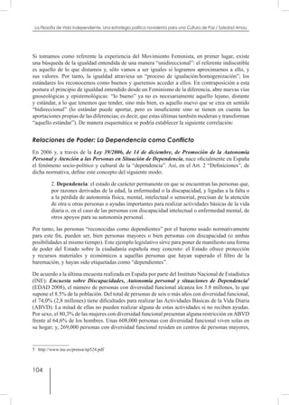 104
La Filosofía de Vida independiente. Una estrategia política noviolenta para una Cultura de Paz / Soledad Arnau
Si tomamos como referente la experiencia del Movimiento Feminista, en primer lugar, existe
una búsqueda de la igualdad entendida de una manera “unidireccional”: el referente indiscutible
es aquello de lo que distamos y, sólo vamos a ser iguales si logramos aproximarnos a ello, y
sus valores. Por tanto, la igualdad atraviesa un “proceso de igualación/homogenización”; los
estándares los reconocemos como buenos y queremos acceder a ellos. En contraposición a esta
postura el principio de igualdad entendido desde un Feminismo de la diferencia, abre nuevas vías
gnoseológicas y epistemológicas: “lo bueno” ya no es necesariamente aquello lejano, distante
y estándar, a lo que tenemos que tender, sino más bien, es aquello nuevo que se crea en sentido
“bidireccional” (lo estándar puede aportar, pero es insuficiente sino se tienen en cuenta las
aportaciones propias de las diferencias; es decir, que estas últimas también moderan y transforman
“aquello estándar”). De manera esquemática se podría establecer la siguiente correlación:
Relaciones de Poder: La Dependencia como Conflicto
En 2006 y, a través de la Ley 39/2006, de 14 de diciembre, de Promoción de la Autonomía
Personal y Atención a las Personas en Situación de Dependencia, nace oficialmente en España
el fenómeno socio-político y cultural de la “dependencia”. Así, en el Art. 2 “Definiciones”, de
dicha normativa, define este concepto del siguiente modo:
2. Dependencia: el estado de carácter permanente en que se encuentran las personas que,
por razones derivadas de la edad, la enfermedad o la discapacidad, y ligadas a la falta o
a la pérdida de autonomía física, mental, intelectual o sensorial, precisan de la atención
de otra u otras personas o ayudas importantes para realizar actividades básicas de la vida
diaria o, en el caso de las personas con discapacidad intelectual o enfermedad mental, de
otros apoyos para su autonomía personal.
Por tanto, las personas “reconocidas como dependientes” por el baremo usado normativamente
para este fin, pueden ser, bien personas mayores o bien personas con discapacidad (o ambas
posibilidades al mismo tiempo). Este ejemplo legislativo sirve para poner de manifiesto una forma
de poder del Estado sobre la ciudadanía española muy concreto: el Estado ofrece protección
y recursos materiales y económicos a aquellas personas que hayan superado el filtro de la
baremación, y hayan sido etiquetadas como “dependientes”.
De acuerdo a la última encuesta realizada en España por parte del Instituto Nacional de Estadística
(INE): Encuesta sobre Discapacidades, Autonomía personal y situaciones de Dependencia5
(EDAD 2008), el número de personas con diversidad funcional alcanza los 3.8 millones, lo que
supone el 8.5% de la población. Del total de personas de seis o más años con diversidad funcional,
el 74,0% (2,8 millones) tiene dificultades para realizar las Actividades Básicas de la Vida Diaria
(ABVD). La mitad de ellas no pueden realizar alguna de estas actividades si no reciben ayudas.
Por sexo, el 80,3% de las mujeres con diversidad funcional presentan alguna restricción enABVD
frente al 64,6% de los hombres. Unas 608,000 personas con diversidad funcional viven solas en
su hogar; y, 269,000 personas con diversidad funcional residen en centros de personas mayores,
5  http://www.ine.es/prensa/np524.pdf
 