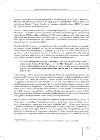 105
Revista Latinoamericana de Educación Inclusiva
personas con discapacidad, hospitales psiquiátricos y hospitales geriátricos. Según el documento:
Atención a las Personas en situación de dependencia en España. Libro Blanco6
(2004), del
Ministerio de Trabajo y Asuntos Sociales, se estima que en España existen 1.125.000 personas
que “padecen una dependencia grave y severa”.
La autora de este trabajo entiende que la definición presentada sobre “dependencia” por la ley
39/2006, de 14 diciembre, promueve en definitiva un “reduccionismo biologicista”, basado en el
viejo y obsoleto “Modelo médico-rehabilitador” o “Biomédico”, al que ya se ha hecho alusión más
arriba, motivo por el que merece un importante reproche, ya que esta nueva normativa omite uno
de los aspectos más fundamentales de la “dependencia”: su dimensión socio-política y contextual,
espacio-temporal (Arnau Ripollés, 2009).
Arnau Ripollés (2012), expresa a través del ejemplo del aborto cómo algo que parece que puede
ser una mera decisión individual (en este caso, de una mujer embarazada), puede convertirse
en una cuestión de carácter político (Ley Orgánica 2/2010, de 3 de marzo, de salud sexual y
reproductiva y de la interrupción voluntaria del embarazo) y de regularización poblacional, así
como de “control de poder” a través de la normativización del cuerpo. En este sentido, y siguiendo
con el ejemplo del aborto, Martínez Guzmán (1998:331) comenta lo siguiente:
El Estado monopoliza el uso de la violencia, como recuerda Max Weber, interna y
externamente. Incluso decide -legisla- sobre la vida y la muerte. No sólo llamando
a filas a toda la ciudadanía -dar la vida por la «patria -Estado -nación»- o declarando
la guerra, sino decidiendo incluso quién debe abortar o no, o si se debe condenar a
muerte o no.
El fenómeno de la dependencia es muy parecido al del aborto. La dependencia se constituye en
un nuevo conflicto interpersonal, intergeneracional, intersexual, y global y, en definitiva, también
es una manera de “control socio-político”, también, mediante la normativización del cuerpo.
La dependencia deviene del modelo biomédico. Es un hecho que, cada vez más, la población
española alcanza una mayor esperanza de vida, cosa que hace que se traduzca en un consecuente
mayor envejecimiento. Las personas “vivimos más tiempo promedio”, porque nuestra esperanza
de vida se está alargando, bien porque existe una mayor “calidad de vida”, fundamentalmente, a
través de los avances biotecnológicos y científicos. Ello, deriva en que existe, por tanto, también
una mayor probabilidad de adquirir alguna discapacidad a lo largo de este ciclo vital más amplio
y, de ¿quién se encarga de atender el tema de los cuidados y/o atención?
Ante este hecho, se establece una disparidad importante de opiniones, miradas y valores. En
primer lugar, la contradicción intrínseca que se deriva del progreso biotecnocientífico. De un
lado, y supuestamente, proporciona una “mayor calidad de vida”; y, de otra parte, buscamos
el máximo desarrollo de ese progreso biotecnológico y científico para evitar enfermedades, y
fragilidad humana, sin embargo, y todo ello, con la edad, se acrecienta. En segundo lugar, existe un
manifiesto “conflicto de sexos” entre mujeres y hombres. Por último, y mucho más recientemente,
las personas que reciben los cuidados y/o atención, y que pertenecen al movimiento de vida
6  http://www.imsersomayores.csic.es/documentos/documentos/mtas-libroblancodependencia-01.pdf
 