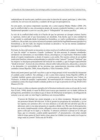 106
La Filosofía de Vida independiente. Una estrategia política noviolenta para una Cultura de Paz / Soledad Arnau
independiente de nuestro país, también creen estar en derecho de opinar, participar y, sobre todo,
controlar, los servicios de atención y cuidados de los que son perceptores/as.
En este punto, me parece importante recordar, tal y como expresa Muñoz Muñoz (2004: 29),
que la conflictividad es una circunstancia propia de nuestra condición humana y, por tanto, es
fundamental aprender a convivir con ella, para ir “trabajándola” de manera pacífica:
La raíz de la conflictividad reside en el hecho de que las personas no siempre estamos fuertes
y vigorosas, motivo por el que necesitamos ser atendidas. Este hecho, que es una realidad tal
cual, cuando es analizada desde la perspectiva biomédica, se vuelve problemática, compleja y
conflictiva. De un lado, nos cuesta reconocer la propia condición de fragilidad humana (perspectiva
biomédica); y, de otro lado, las mujeres reclaman su derecho a “no ser las eternas cuidadoras”
(perspectiva sociopolítica y cultural).
Por tanto, la clave del asunto se encuentra en cómo resolver el conflicto del cuidado. Inicialmente,
el “acto de cuidar” es hermoso. Cuando “cuidamos” de otra persona, la estamos atendiendo;
atendemos sus demandas y/o necesidades físicas, psicológicas y/o espirituales. Podemos cuidar
desde el respeto simplemente o, desde el respeto y con cariño. Por nuestra cultura de un modelo
tradicional familiar, estamos acostumbradas/os a percibir como “natural”/”normal”/”habitual” que
las mujeres se encarguen principalmente del tema de los cuidados, y que lo hagan especialmente
“desde la ternura”. A través de estos últimos, ofrecen sobre todo protección, educación, y atención
a las demandas y/o necesidades de las personas que supuestamente necesitan recibir dichos
cuidados (Arnau Ripollés, 2009; Arnau Ripollés y Villa Fernández, 2010).
Hasta este punto parece que todo vaya bien y que no tenga porqué existir necesidad de interpretar
el cuidado como conflicto. Sin embargo, y tal y como bien expresa Arnau Ripollés (2009), el
“cuidado también genera perversiones” y, en consecuencia, puede fomentar una Cultura de
Violencia. A modo de ejemplo “espeluznante” de manifestación de violencia de una mujer (hija
cuidadora) contra otra mujer (madre cuidada), podría ser el que se presenta en el Cap. III del Libro
Blanco (52-53):
Esto es lo que se relata en algunos ejemplos de la literatura testimonio como es el caso de La mala
hija (Cerati, 1994), donde se narra la difícil convivencia que mantiene con su madre enferma la
protagonista, poniéndose en evidencia que el deseo de libertad de la narradora y la obligación de
sostener a un ser cada vez más frágil e indefenso son irreconciliables:
“Carezco de libertad, me siento atrapada y no sé cómo escaparme. Después de cenar
nos ponemos delante del televisor. A ella le gustan los programas de variedades, y yo no
los soporto; nos sentamos allí a ver esas idioteces y al cabo del rato advierto que ella se
adormece, pero si me alejo pregunta en seguida a dónde voy. Me entra la desesperación,
me siento completamente cretina, obligada a mirar un espectáculo que detesto para darle
gusto a ella que no lo sigue y se duerme. Y entonces comienzo a pensar en la vida que
huye, que se consume; ¿cuánto podré aguantarlo? ¿Y precisamente a mi edad, cuando
todavía tengo ganas de hacer tantas cosas, pasar las veladas con una madre con la que no
tengo nada en común? Tenía más de 50 años.
 