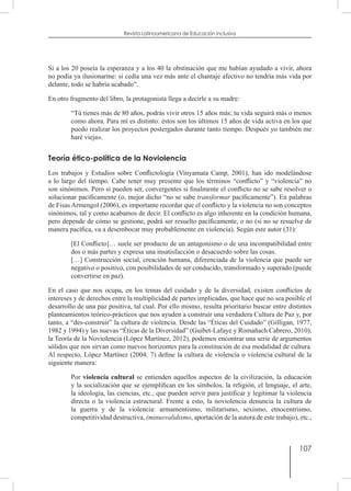 107
Revista Latinoamericana de Educación Inclusiva
Si a los 20 poseía la esperanza y a los 40 la obstinación que me habían ayudado a vivir, ahora
no podía ya ilusionarme: si cedía una vez más ante el chantaje afectivo no tendría más vida por
delante, todo se habría acabado”.
En otro fragmento del libro, la protagonista llega a decirle a su madre:
“Tú tienes más de 80 años, podrás vivir otros 15 años más; tu vida seguirá más o menos
como ahora. Para mí es distinto: éstos son los últimos 15 años de vida activa en los que
puedo realizar los proyectos postergados durante tanto tiempo. Después yo también me
haré vieja».
Teoría ético-política de la Noviolencia
Los trabajos y Estudios sobre Conflictología (Vinyamata Camp, 2001), han ido modelándose
a lo largo del tiempo. Cabe tener muy presente que los términos “conflicto” y “violencia” no
son sinónimos. Pero sí pueden ser, convergentes si finalmente el conflicto no se sabe resolver o
solucionar pacíficamente (o, mejor dicho “no se sabe transformar pacíficamente”). En palabras
de Fisas Armengol (2006), es importante recordar que el conflicto y la violencia no son conceptos
sinónimos, tal y como acabamos de decir. El conflicto es algo inherente en la condición humana,
pero depende de cómo se gestione, podrá ser resuelto pacíficamente, o no (si no se resuelve de
manera pacífica, va a desembocar muy probablemente en violencia). Según este autor (31):
[El Conflicto]… suele ser producto de un antagonismo o de una incompatibilidad entre
dos o más partes y expresa una insatisfacción o desacuerdo sobre las cosas.
[…] Construcción social, creación humana, diferenciada de la violencia que puede ser
negativo o positivo, con posibilidades de ser conducido, transformado y superado (puede
convertirse en paz).
En el caso que nos ocupa, en los temas del cuidado y de la diversidad, existen conflictos de
intereses y de derechos entre la multiplicidad de partes implicadas, que hace que no sea posible el
desarrollo de una paz positiva, tal cual. Por ello mismo, resulta prioritario buscar entre distintos
planteamientos teórico-prácticos que nos ayuden a construir una verdadera Cultura de Paz y, por
tanto, a “des-construir” la cultura de violencia. Desde las “Éticas del Cuidado” (Gilligan, 1977,
1982 y 1994) y las nuevas “Éticas de la Diversidad” (Guibet-Lafaye y Romañach Cabrero, 2010),
la Teoría de la Noviolencia (López Martínez, 2012), podemos encontrar una serie de argumentos
sólidos que nos sirvan como nuevos horizontes para la constitución de esa modalidad de cultura.
Al respecto, López Martínez (2004: 7) define la cultura de violencia o violencia cultural de la
siguiente manera:
Por violencia cultural se entienden aquellos aspectos de la civilización, la educación
y la socialización que se ejemplifican en los símbolos, la religión, el lenguaje, el arte,
la ideología, las ciencias, etc., que pueden servir para justificar y legitimar la violencia
directa o la violencia estructural. Frente a esto, la noviolencia denuncia la cultura de
la guerra y de la violencia: armamentismo, militarismo, sexismo, etnocentrismo,
competitividad destructiva, (minusvalidismo, aportación de la autora de este trabajo), etc.,
 