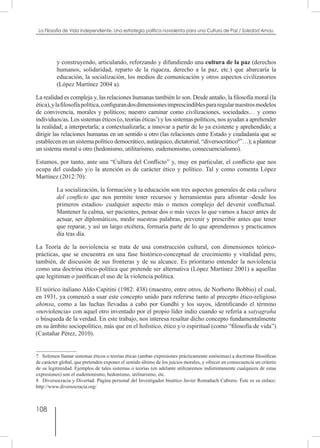 108
La Filosofía de Vida independiente. Una estrategia política noviolenta para una Cultura de Paz / Soledad Arnau
y construyendo, articulando, reforzando y difundiendo una cultura de la paz (derechos
humanos, solidaridad, reparto de la riqueza, derecho a la paz, etc.) que abarcaría la
educación, la socialización, los medios de comunicación y otros aspectos civilizatorios
(López Martínez 2004 a).
La realidad es compleja y, las relaciones humanas también lo son. Desde antaño, la filosofía moral (la
ética),ylafilosofíapolítica,configurandosdimensionesimprescindiblespararegularnuestrosmodelos
de convivencia, morales y políticos; nuestro caminar como civilizaciones, sociedades… y como
individuos/as. Los sistemas éticos (o, teorías éticas7
) y los sistemas políticos, nos ayudan a aprehender
la realidad; a interpretarla; a contextualizarla; a innovar a partir de lo ya existente y aprehendido; a
dirigir las relaciones humanas en un sentido u otro (las relaciones entre Estado y ciudadanía que se
establecen en un sistema político democrático, autárquico, dictatorial, “diversocrático8
”…); a plantear
un sistema moral u otro (hedonismo, utilitarismo, eudemonismo, consecuencialismo).
Estamos, por tanto, ante una “Cultura del Conflicto” y, muy en particular, el conflicto que nos
ocupa del cuidado y/o la atención es de carácter ético y político. Tal y como comenta López
Martínez (2012:70):
La socialización, la formación y la educación son tres aspectos generales de esta cultura
del conflicto que nos permite tener recursos y herramientas para afrontar -desde los
primeros estadios- cualquier aspecto más o menos complejo del devenir conflictual.
Mantener la calma, ser pacientes, pensar dos o más veces lo que vamos a hacer antes de
actuar, ser diplomáticos, medir nuestras palabras, prevenir y prescribir antes que tener
que reparar, y así un largo etcétera, formaría parte de lo que aprendemos y practicamos
día tras día.
La Teoría de la noviolencia se trata de una construcción cultural, con dimensiones teórico-
prácticas, que se encuentra en una fase histórico-conceptual de crecimiento y vitalidad pero,
también, de discusión de sus fronteras y de su alcance. Es prioritario entender la noviolencia
como una doctrina ético-política que pretende ser alternativa (López Martínez 2001) a aquellas
que legitiman o justifican el uso de la violencia política.
El teórico italiano Aldo Capitini (1982: 438) (maestro, entre otros, de Norberto Bobbio) el cual,
en 1931, ya comenzó a usar este concepto unido para referirse tanto al precepto ético-religioso
ahimsa, como a las luchas llevadas a cabo por Gandhi y los suyos, identificando el término
«noviolencia» con aquel otro inventado por el propio líder indio cuando se refería a satyagraha
o búsqueda de la verdad. En este trabajo, nos interesa resaltar dicho concepto fundamentalmente
en su ámbito sociopolítico, más que en el holístico, ético y/o espiritual (como “filosofía de vida”)
(Castañar Pérez, 2010).
7  Solemos llamar sistemas éticos o teorías éticas (ambas expresiones prácticamente sinónimas) a doctrinas filosóficas
de carácter global, que pretenden exponer el sentido último de los juicios morales, y ofrecer en consecuencia un criterio
de su legitimidad. Ejemplos de tales sistemas o teorías (en adelante utilizaremos indistintamente cualquiera de estas
expresiones) son el eudemonismo, hedonismo, utilitarismo, etc.
8  Diversocracia y Divertad. Página personal del Investigador bioético Javier Romañach Cabrero. Éste es su enlace:
http://www.diversocracia.org/
 