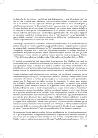 109
Revista Latinoamericana de Educación Inclusiva
La Filosofía del Movimiento (mundial) de Vida Independiente es una “filosofía de vida”, de
ello no cabe la menor duda, puesto que tiene fuertes connotaciones ético-morales que hacen
que el ser humano con “dis-Capacidad” entienda que tiene derecho a llevar una vida plena y
autodeterminada, es decir “in-dependiente” y, sobre todo, que quiere ser un/a sujeta/o moral en
términos absolutos. Así, el concepto de “independencia” que es quien acoge toda una simbología
de lucha por la emancipación y el empoderamiento de las personas con diversidad funcional, y
muy en particular, de aquellas que necesitan apoyos generalizados, cabe decir que es expresión
de un sistema capitalista y neoliberal que se aferra al “individualismo” y a las “capacidades o
potencialidades humanas” como máxima representación del bienestar y de lo bueno (y, por tanto,
identifica aquello bueno con aquello que tiene valor).
Sin embargo, esta filosofía de vida traspasa la moralidad introduciéndose en el ámbito de la filosofía
política. Es desde ese “sistema capacitista”, que pone todo su énfasis y empeño en la revalorización
de las capacidades humanas, difuminando las “dis”-capacidades, desde donde elabora un discurso
sociopolítico transgresor con el status quo hegemónico dominante del enfoque biomédico y
rehabilitador. Aunque no nos podemos detener ahora mismo en esta cuestión, cabe decir que dicha
“difuminación” ha sido criticada por parte de posturas feministas sobre la discapacidad (Morris,
1997) o del Modelo o Enfoque de la Diversidad (Palacios Rizzo y Romañach Cabrero, 2006).
El Movimiento (mundial) de Vida Independiente de personas con diversidad funcional puede ser
interpretado como un movimiento noviolento activo; puede ser, en definitiva, una nueva estrategia
socio-política en torno a la temática de la atención y cuidados para edificar una Cultura de Paz.
Esta filosofía es una “experiencia histórica” que presenta una estrategia distinta y alternativa a la
hora de gestionar las necesidades de apoyo generalizados (es decir, los cuidados y/o la atención).
Cuando trabajamos desde distintas corrientes pacifistas y de noviolencia, entendemos que es
enormemente significativo que el “fin no justifique los medios” (Gandhi). Esta expresión se vuelve
sumamente relevante en la cuestión que nos ocupa de las necesidades de apoyo generalizados,
porque tanto los fines como los medios son igual de importantes. En primer lugar, tenemos
una población considerable que necesita apoyos generalizados; en segundo lugar, política
y moralmente, hemos tomado la decisión de, en principio, querer ofrecer estos apoyos en un
Estado del Bienestar como el nuestro (efectivamente, no se está promoviendo un “exterminio”
global, aunque si siguen fomentándose “políticas eugenésicas” sutiles); en tercer lugar, depende
de si queremos aproximarnos a sus realidades desde una perspectiva biomédica o de derechos
humanos, desarrollaremos unas normativas y políticas u otras; en cuarto lugar, existe una demanda
por parte del grupo de mujeres de no querer seguir siendo las “cadenas cuidadoras”; en quinto
lugar, y a través de las nuevas masculinidades, existen nuevas voces masculinas que reclaman la
incorporación de las Éticas del Cuidado en sus quehaceres, con lo cual, también entienden que los
temas del cuidado y/o atención sobre los varones; y, en sexto lugar, se establece una reivindicación
internacional de las personas con diversidad funcional, desde la filosofía de vida independiente,
de querer “cuidar de sí mismos/as” con los apoyos humanos de sus asistentes personales.
De manera más directa, podemos nombrar distintas actividades que han sido emblemáticas dentro
de lo que es la historia de lucha por la emancipación de las personas con diversidad funcional, y
que pueden tener una correlación muy estrecha con otras acciones socio-políticas noviolentas. En
Estados Unidos, el nacimiento de la primera Oficina de Vida Independiente del mundo en 1972; y el
 