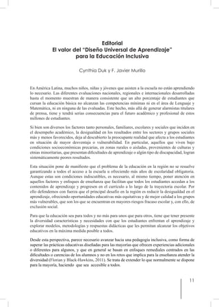 11
Editorial
El valor del “Diseño Universal de Aprendizaje”
para la Educación Inclusiva
Cynthia Duk y F. Javier Murillo
En América Latina, muchos niños, niñas y jóvenes que asisten a la escuela no están aprendiendo
lo necesario. Las diferentes evaluaciones nacionales, regionales e internacionales desarrolladas
hasta el momento muestran de manera consistente que un alto porcentaje de estudiantes que
cursan la educación básica no alcanzan las competencias mínimas ni en el área de Lenguaje y
Matemática, ni en ninguna de las evaluadas. Este hecho, más allá de generar alarmistas titulares
de prensa, tiene y tendrá serias consecuencias para el futuro académico y profesional de estos
millones de estudiantes.
Si bien son diversos los factores tanto personales, familiares, escolares y sociales que inciden en
el desempeño académico, la desigualdad en los resultados entre los sectores y grupos sociales
más y menos favorecidos, deja al descubierto la preocupante realidad que afecta a los estudiantes
en situación de mayor desventaja o vulnerabilidad. En particular, aquellos que viven bajo
condiciones socioeconómicas precarias, en zonas rurales o aisladas, provenientes de culturas y
etnias minoritarias, que presentan dificultades de aprendizaje o algún tipo de discapacidad, logran
sistemáticamente peores resultados.
Esta situación pone de manifiesto que el problema de la educación en la región no se resuelve
garantizando a todos el acceso a la escuela u ofreciendo más años de escolaridad obligatoria.
Aunque estas son condiciones indiscutibles, es necesario, al mismo tiempo, poner atención en
aquellos factores y enfoques de enseñanza que facilitan que todos los estudiantes accedan a los
contenidos de aprendizaje y progresen en el currículo a lo largo de la trayectoria escolar. Por
ello defendemos con fuerza que el principal desafío en la región es reducir la desigualdad en el
aprendizaje, ofreciendo oportunidades educativas más equitativas y de mejor calidad a los grupos
más vulnerables, que son los que se encuentran en mayores riesgos fracaso escolar y, con ello, de
exclusión social.
Para que la educación sea para todos y no más para unos que para otros, tiene que tener presente
la diversidad características y necesidades con que los estudiantes enfrentan el aprendizaje y
explorar modelos, metodologías y respuestas didácticas que les permitan alcanzar los objetivos
educativos en la máxima medida posible a todos.
Desde esta perspectiva, parece necesario avanzar hacia una pedagogía inclusiva, como forma de
superar las prácticas educativas diseñadas para las mayorías que ofrecen experiencias adicionales
o diferentes para algunos, y que en general se basan en enfoques remediales centrados en las
dificultades o carencias de los alumnos y no en los retos que implica para la enseñanza atender la
diversidad (Florian y Black-Hawkins, 2011). Se trata de extender lo que normalmente se dispone
para la mayoría, haciendo que sea accesible a todos.
 
