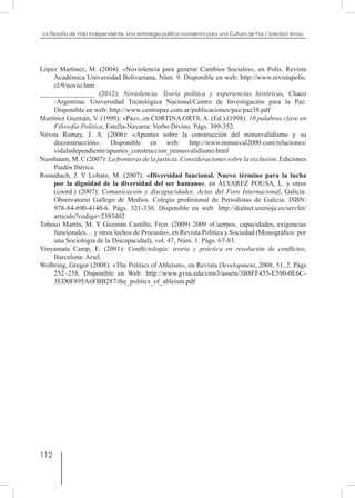 112
La Filosofía de Vida independiente. Una estrategia política noviolenta para una Cultura de Paz / Soledad Arnau
López Martínez, M. (2004): «Noviolencia para generar Cambios Sociales», en Polis. Revista
Académica Universidad Bolivariana, Núm. 9. Disponible en web: http://www.revistapolis.
cl/9/novio.htm
________________ (2012): Noviolencia. Teoría política y experiencias históricas, Chaco
-Argentina: Universidad Tecnológica Nacional/Centro de Investigación para la Paz.
Disponible en web: http://www.centropaz.com.ar/publicaciones/paz/paz38.pdf
Martínez Guzmán, V. (1998): «Paz», en CORTINA ORTS, A. (Ed.) (1998): 10 palabras clave en
Filosofía Política, Estella-Navarra: Verbo Divino. Págs. 309-352.
Nóvoa Romay, J. A. (2006): «Apuntes sobre la construcción del minusvalidismo y su
deconstrucción». Disponible en web: http://www.minusval2000.com/relaciones/
vidaIndependiente/apuntes_construccion_minusvalidismo.html
Nussbaum, M. C (2007): La fronteras de la justicia. Consideraciones sobre la exclusión. Ediciones
Paidós Ibérica.
Romañach, J. Y Lobato, M. (2007): «Diversidad funcional. Nuevo término para la lucha
por la dignidad de la diversidad del ser humano», en ÁLVAREZ POUSA, L. y otros
(coord.) (2007): Comunicación y discapacidades. Actas del Foro Internacional, Galicia:
Observatorio Gallego de Medios. Colegio profesional de Periodistas de Galicia. ISBN:
978-84-690-4140-6. Págs. 321-330. Disponible en web: http://dialnet.unirioja.es/servlet/
articulo?codigo=2393402
Toboso Martín, M. Y Guzmán Castillo, Frco. (2009) 2009 «Cuerpos, capacidades, exigencias
funcionales… y otros lechos de Procusto», en Revista Política y Sociedad (Monográfico: por
una Sociología de la Discapacidad), vol. 47, Núm. 1. Págs. 67-83.
Vinyamata Camp, E. (2001): Conflictología: teoría y práctica en resolución de conflictos,
Barcelona: Ariel.
Wolbring, Gregor (2008): «The Politics of Ableism», en Revista Development, 2008, 51, 2. Págs
252–258. Disponible en Web: http://www.gvsu.edu/cms3/assets/3B8FF455-E590-0E6C-
3ED0F895A6FBB287/the_politics_of_ableism.pdf
 