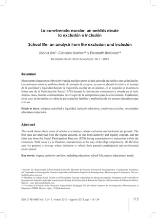115
La convivencia escolar, un análisis desde
la exclusión e inclusión
School life, an analysis from the exclusion and inclusión
Liliana Lira*, Catalina Barrios** y Elizabeth Barbosa**
Recibido: 06-07-2012 Aceptado: 30-11-2012
Resumen
Muestra tres situaciones sobre convivencia escolar a partir de dos casos de exclusión y uno de inclusión.
Los primeros casos se analizan desde el concepto de estigma, en uno se aborda lo relativo al manejo
de la autoridad y legalidad durante la trayectoria escolar de un alumno, en el segundo se examina la
Estructura de la Participación Social (EPS) durante la interacción comunicativa situada en el aula.
Ambos casos ilustran contrasentidos en el logro de la competencia para la convivencia. Finalmente,
es un caso de inclusión; se valora la participación familiar y profesional de los actores educativos para
el éxito.
Palabras clave: estigma, autoridad y legalidad, inclusión educativa, convivencia escolar, necesidades
educativas especiales.
Abstract
This work shows three cases of scholar coexistence, where exclusion and inclusion are present. The
first ones are analyzed from the stigma concept, in one from authority and legality concept, and the
other one from the Social Participation Structure (EPS) during communicative interaction within the
classroom. Both cases try to illustrate contradictions in the way of develop competences. On the final
case we propose a strategy where inclusion is valued from parental participation and professional
involvement.  
Key words: stigma, authority and law, including education, school life, special educational needs.
* Doctora en Educación por la Universidad de la Salle. Miembro del Sistema Nacional de Investigadores. Coordinadora Académica
del Doctorado en Investigación Educativa Aplicada en el Instituto Superior de Investigación y Docencia para el Magisterio. México.
liralili@yahoo.com.mx
** Maestría en Trabajo Social Escolar y en Psicoterapia Guestalt, especialista en educación especial. Estudiante en el Doctorado en
Investigación Educativa Aplicada. Asesor técnico Estatal de la Dirección de Educación Especial en la Secretaria de Educación Jalisco.
México. caty_barrios@hotmail.com
*** Maestra en Ciencias de la Educación. Especialidad: Pedagogía. Por el Instituto Superior de Investigación y Docencia para el
Magisterio ISIDM. México. elybc_1112@hotmail.com
ISSN 0718-5480 Vol. 7, Nº 1, marzo 2013 - agosto 2013, pp. 115-134
 