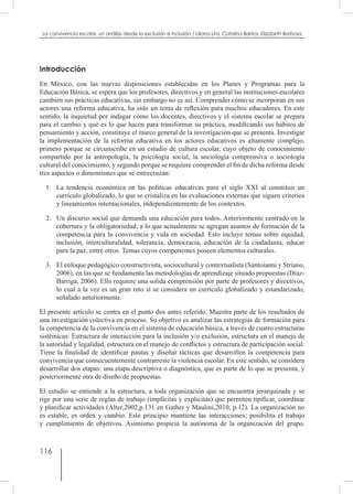 116
La convivencia escolar, un análisis desde la exclusión e inclusión / Liliana Lira, Catalina Barrios, Elizabeth Barbosa
Introducción
En México, con las nuevas disposiciones establecidas en los Planes y Programas para la
Educación Básica, se espera que los profesores, directivos y en general las instituciones escolares
cambien sus prácticas educativas, sin embargo no es así. Comprender cómo se incorporan en sus
actores una reforma educativa, ha sido un tema de reflexión para muchos educadores. En este
sentido, la inquietud por indagar cómo los docentes, directivos y el sistema escolar se prepara
para el cambio y qué es lo que hacen para transformar su práctica, modificando sus hábitos de
pensamiento y acción, constituye el marco general de la investigación que se presenta. Investigar
la implementación de la reforma educativa en los actores educativos es altamente complejo,
primero porque se circunscribe en un estudio de cultura escolar, cuyo objeto de conocimiento
compartido por la antropología, la psicología social, la sociología comprensiva o sociología
cultural del conocimiento, y segundo porque se requiere comprender el fin de dicha reforma desde
tres aspectos o dimensiones que se entrecruzan:
1.	 La tendencia económica en las políticas educativas para el siglo XXI al constituir un
currículo globalizado, lo que se cristaliza en las evaluaciones externas que siguen criterios
y lineamientos internacionales, independientemente de los contextos.
2.	 Un discurso social que demanda una educación para todos. Anteriormente centrado en la
cobertura y la obligatoriedad; a lo que actualmente se agregan asuntos de formación de la
competencia para la convivencia y vida en sociedad. Esto incluye temas sobre equidad,
inclusión, interculturalidad, tolerancia, democracia, educación de la ciudadanía, educar
para la paz, entre otros. Temas cuyos componentes poseen elementos culturales.
3. 	 El enfoque pedagógico constructivista, sociocultural y contextualista (Santoianni y Striano,
2006), en las que se fundamenta las metodologías de aprendizaje situado propuestas (Diaz-
Barriga, 2006). Ello requiere una solida comprensión por parte de profesores y directivos,
lo cual a la vez es un gran reto si se considera un currículo globalizado y estandarizado,
señalado anteriormente.
El presente artículo se centra en el punto dos antes referido. Muestra parte de los resultados de
una investigación colectiva en proceso. Su objetivo es analizar las estrategias de formación para
la competencia de la convivencia en el sistema de educación básica, a través de cuatro estructuras
sistémicas: Estructura de interacción para la inclusión y/o exclusión, estructura en el manejo de
la autoridad y legalidad, estructura en el manejo de conflictos y estructura de participación social.
Tiene la finalidad de identificar pautas y diseñar tácticas que desarrollen la competencia para
convivencia que consecuentemente contrarreste la violencia escolar. En este sentido, se considera
desarrollar dos etapas: una etapa descriptiva o diagnóstica, que es parte de lo que se presenta, y
posteriormente otra de diseño de propuestas.
El estudio se entiende a la estructura, a toda organización que se encuentra jerarquizada y se
rige por una serie de reglas de trabajo (implícitas y explicitas) que permiten tipificar, coordinar
y planificar actividades (Alter,2002,p.131 en Gather y Maulini,2010, p.12). La organización no
es estable, es orden y cambio. Este principio mantiene las interacciones; posibilita el trabajo
y cumplimiento de objetivos. Asimismo propicia la autónoma de la organización del grupo.
 