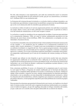 117
Revista Latinoamericana de Educación Inclusiva
Por ello, toda estructura es una organización y por ende una construcción social. La estructura
entonces se desarrolla dentro de una institución escolar, que por sus características, en términos
de E. Goffman (2001) es una institución total.
La Estructura de la interacción para la inclusión o y exclusión, desde un enfoque sistemático, son
las condiciones que delimitan y proporcionan las posibilitan y proporcioan las posibilidades para
que se dé o no la interacción entre los miembros que pertenecen al sistema.
La inclusión se refiere al modo en el cual una organización permite a los individuos ser personas
(no cuerpo, objeto o cosa) y por lo tanto, participar en la comunicación. La persona se coloca a
nivel del sistema de comunicación, no sólo como receptor o emisor.
La exclusión es cuando los miemberos de una organización invalidan a la persona para participar
en la comunicación (luhmann, 1996), así como el realizar señalamientos peyorativos de una
diferencia de uno(s) hacia otro(s) (Goffman, 2000). Este señalamiento se acompaña con tono,
intensidad y frecuencia diversa.
Laexclusiónesentendidacomounamanifestacióndeviolenciadadaporlaformadecomunicación
en dos sentidos: 1. Los produciros por los conflictos en la comunicación (confusión en el
sentido: doble vinculo, paradojas) y 2. Cuando existe una circularidad en el mantenimiento de
un ambiente invalidante o/y negación del otro. Esto se genera progresivamente y desencadena
dinámicas violenteas que caracterizadas por las respuestas exageradas o mínimas a conducatas
agresivas o violentas, a la vez que se presentan respuestas insensibles a contenidos emocionales,
no compartidas explícitamente con el resto de los miembros del sistema (estalayo en Pereiro,
2011).
El supuesto que subyace en esta situación es que la convivenvia escolar tiene una estructura
de organización establecida en la institución total e influyente en la forma de construcción y
aceptación de las normas por parte de sus actores que habitan en ella, en las formas de comunicación
incluyentes o no; en la forma de afrontar o solucionar los problemas escolares dirarios, y en la
participación de los actores educativos.
Estas estructuras posibilitan el acceso a la formación de la competencia para la convivencia.
La cual según los Planes y Programas de estudio establecidos por la Secretaría de Educación,
suponen que los estudiantes deben aprender en la escuela a: Comunicarse con eficacia. Trabajar en
equipo, tomar acuerdos y negociar con otros, manejar armónicamente las relaciones personales,
emocionales y con su naturaleza, así como desarrollar la identidad personal, reconocer y valorar
los elementos de la diversidad étnica, cultural y lingüística que caracteriza a nuestro país. Además
por política educativa, existen programas específicos para tratar problemas de exclusión en grupos
vulnerables.
Para encontrar las estructuras que permiten la formación de convivencia, en el análisis se involucró
tanto el sistema escolar a través del cual se organizan las prácticas institucionales en su conjunto,
como el análisis de algunos, sin que ello signifique descuidar el enfoque sistemático del estudio,
ya que a cada caso se le concibe como una parte indisociable de su contexto de relación.
 
