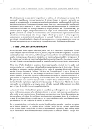 118
La convivencia escolar, un análisis desde la exclusión e inclusión / Liliana Lira, Catalina Barrios, Elizabeth Barbosa
El artículo presenta avances de investigación en lo relativo a la estructura para el manejo de la
autoridad y legalidad, así como de la estructura de interacción para la inclusión y exclusión; aun
cuando se reconoce que las otras dos estructuras (las de participación social y manejo de conflictos)
también se entrecruzan. Se subraya en las dos primeras situaciones los contrasentidos para formar la
competencia para la convivencia. El primer y segundo caso, narran una situación de exclusión. Para
analizar la exclusión fue útil la categoría teórica de estigma propuesta por E. Goffman (2000), que
clasifica tipos de estigma, uno por características de rasgos físicos e intelectuales, mismos que se
pueden identificar, casi siempre en nuestro contexto como los denominados sujetos con necesidades
educativas especiales (n.e.e), Otro tipo de estigma referido por el autor, es sobre las personas
que presentan un comportamiento deseado ante la sociedad. Finalmente, el último caso, narra la
experiencia exitosa de inclusión educativa de una alumna con n.e.e. narra su desempeño escolar y el
logro de la competencia para la convivencia, vinculado a aspectos familiares y profesionales.
1. El caso Omar. Exclusión por estigma
El caso de Omar ilustra aspectos relevantes para el tema de la convivencia respecto a los factores
que la integran, específicamente la inclusión, no sólo porque da cuenta del estigma bajo el que vive
dentro de la escuela como alumno problemático por mala conducta, sino también porque muestra,
que las instituciones escolares ponen más énfasis en manejo de la autoridad (por la imposición de
los limites) que lo relativo al manejo de la legalidad (por su relación con los fines educativos de las
normas). Lo cual es un contrasentido cuando se trata de formar la competencia para la convivencia.
Omar tiene 17 años de edad. Es un alumno de secundaria que ha estudiado los tres grados en la
misma escuela, éste es catalogado indisciplinado con una etiqueta social de desprestigio y de poca
confianza en los actores escolares, tipificado así por varios de los que participan en la institución
escolar. Esta en términos de Goffman (2001) es una Institución total, ya que a diferencia de
otras actividades ordinarias, se caracteriza por desarrollar actividades en el mismo lugar bajo la
misma autoridad, la actividad diaria de cada miembro se desarrolla en compañía inmediata de un
gran número en co-presencia con otros y las actividades diarias están estrictamente programadas.
De igual manera toda secuencia de actividades se impone desde arriba mediante un sistema de
normas formales explícitas o implícitas a través de cuerpo de funcionarios. Además las diversas
actividades son obligatorias y se integran en un sólo plan racional, deliberadamente concebido
para el logro de los objetivos propios de la institución.
Actualmente Omar estudia el tercer grado de secundaria y desde su primer año es identificado
como problemático, aunque se ha enfatizado aún más en tercero. Incluso en una ocasión debido a
ello, perdió un año escolar y tiempo después, nuevamente se incorpora. Según él es un alumno que
ha aprendido a sobrellevar los problemas; los afronta bajo su estrategia dentro de la institución y
a pesar de que ha tenido varios problemas por su comportamiento con las autoridades escolares,
permanece en ella con el objetivo de obtener su certificado.
La trayectoria de Omar en la institución, permite identificar cómo se origina y mantiene un estigma
en un sistema educativo. Los estigmas, según Goffman (2000), son una categoría para referirse
a una serie de signos o marcas con los cuales se intenta exhibir algo malo y poco habitual dentro
de un status moral. Básicamente se refiere a todo lo que no se considera normal a los ojos de la
 