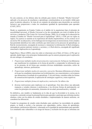 12
En este contexto, en los últimos años ha cobrado gran interés el llamado “Diseño Universal”
aplicado a los procesos de enseñanza y aprendizaje, constituyéndose en un modelo válido para
guiar la práctica educativa. Se trata de un conjunto de principios para desarrollar un currículo
inclusivo que proporcione a todos los estudiantes igualdad de oportunidades para aprender
(CAST, 2011).
Desde su surgimiento en Estados Unidos en el ámbito de la arquitectura bajo el principio de
accesibilidad universal, el Diseño Universal se ha ido extendiendo con éxito al ámbito de los
servicios y productos (The Center for Universal Design, 2008). En el campo de la educación ha
tomado el nombre de “Diseño Universal para el Aprendizaje” (DUA, o UDL por sus siglas en
ingles). En esencia se sustenta en la experiencia del diseño arquitectónico, en los avances en el
uso de las TIC en educación y en los hallazgos de investigaciones en neurociencias. Estos estudios
han permitido identificar tres redes cerebrales que intervienen en los procesos de aprendizaje: a)
Red de reconocimiento, encargada de reconocer e interpretar la información; b) Red estratégica,
encargada de generar patrones motores y acciones; y c) Red afectiva, encargada del significado
emocional e implicación en el aprendizaje.
Según Rose y Meyer (2002), estas tres redes se relacionan con el Qué, el Cómo y el Por qué se
aprende, dando lugar a tres principios fundamentales que los autores proponen para la aplicación
de este enfoque a la enseñanza:
1.	 Proporcionar múltiples medios de presentación y representación. Se basa en las diferencias
que manifiestan los estudiantes en la forma de percibir y comprender la información que
se les presenta, de tal forma que considera diversas modalidades sensoriales, estilos de
aprendizaje, intereses, preferencias.
2.	 Proporcionar múltiples medios de expresión y ejecución. Reconoce diferencias en la forma
en la que los estudiantes interactúan con la información y sus conocimientos y en la manera
que demuestran el resultado de su aprendizaje. Y, de esta forma, considera todas las formas
de comunicación/expresión, la aplicación de estrategias cognitivas y meta cognitivas.
3.	 Proporcionar múltiples formas de implicación y motivación: Se refiere a las
4.	 diversas motivaciones para implicarse en el aprendizaje. Esta idea ofrece una adecuada
respuesta a variados intereses y preferencias, a las diversas formas de participación, así
como los principios de autonomía, elementos de novedad, personalización y variedad.
En definitiva, este modelo se fundamenta en la idea de que la diversidad es la norma, no la
excepción, y pretende corregir la principal barrera para aprender y participar que enfrentan muchos
alumnos, como son los planes de estudio diseñados e implementados de manera uniforme, sin
considerar las diferencias.
Cuando los programas de estudio están diseñados para satisfacer las necesidades de grandes
grupos, se tiende a excluir a las personas con capacidades, estilos, ritmos de aprendizaje,
antecedentes, preferencias diferentes, vulnerando así la igualdad de oportunidades para aprender.
Los estudiantes más vulnerables o en riesgo de fracaso y exclusión son los que se enfrentan con
 