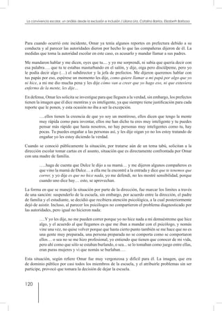 120
La convivencia escolar, un análisis desde la exclusión e inclusión / Liliana Lira, Catalina Barrios, Elizabeth Barbosa
Para cuando ocurrió este incidente, Omar ya tenía algunos reportes en prefectura debido a su
conducta y al parecer las autoridades dieron por hecho lo que las compañeras dijeron de él. La
medidas que toma la autoridad escolar en este caso, es acusarlo y mandar llamar a sus padres.
Me mandaron hablar y me dicen, oyes que tu.... y yo me sorprendí, ni sabía que quería decir con
esa palabra…. que tu te estabas masturbando en el salón, y dije, oiga pero discúlpeme, pero yo
le podía decir algo (…) el subdirector y la jefa de prefectos. Me dijeron queremos hablar con
tus papás por eso, espérese un momento les dije, como quiere llamar a mi papá por algo que yo
ni hice, a mi me dio mucha pena y les dije cómo van a creer que yo hago eso, ni que estuviera
enfermo de la mente, les dije…
En defensa, Omar les solicita se investigue para que lleguen a la verdad, sin embargo, los prefectos
tienen la imagen que él dice mentiras y es inteligente, ya que siempre tiene justificación para cada
reporte que le ponen, y esta ocasión no iba a ser la excepción.
….ellos tienen la creencia de que yo soy un mentiroso, ellos dicen que tengo la mente
muy rápida como para inventar, ellos me han dicho tu eres muy inteligente y tu puedes
pensar más rápido que hasta nosotros, no hay personas muy inteligentes como tu, hay
pocas. Tu puedes engañar a las personas así, y les dije oigan yo no los estoy tratando de
engañar yo les estoy diciendo la verdad.
Cuando se conoció públicamente la situación, por tratarse aún de un tema tabú, solicitan a la
dirección escolar tomar cartas en el asunto, situación que es directamente confrontada por Omar
con una madre de familia.
…..haga de cuenta que Dulce le dijo a su mamá… y me dijeron algunos compañeros es
que vino la mamá de Dulce… a ella me la encontré a la entrada y dice que te tenemos que
correr, y yo dije es que no hice nada, yo me defendí, no les mostré sensibilidad, porque
cuando uno dice hay… esto, se aprovechan.
La forma en que se manejó la situación por parte de la dirección, fue marcar los limites a través
de una sanción: suspenderlo de la escuela, sin embargo, por acuerdo entre la dirección, el padre
de familia y el estudiante, se decidió que recibiera atención psicológica, a la cual posteriormente
dejó de asistir. Incluso, al parecer los psicólogos no compartieron el problema diagnosticado por
las autoridades, pero igual no hicieron nada:
….Y yo les dije, no me pueden correr porque yo no hice nada a mi demuéstreme que hice
algo, y el acuerdo al que llegamos es que me iban a mandar con el psicólogo, y nomás
vine una vez, no quise volver porque que hasta cierto punto también se me hace que no es
una gente muy preparada, una persona preparada no se comporta como se comportaron
ellos… o sea no se me hizo profesional, yo entiendo que tienen que conocer de mi vida,
pero ahí como que sólo se estaban burlando, o sea... se lo tomaban como juego entre ellas,
eran puras mujeres y vi que nomás se burlaban….
Esta situación, según refiere Omar fue muy vergonzosa y difícil para él. La imagen, que era
de dominio público por casi todos los miembros de la escuela, y el atribuirle problemas sin ser
participe, provocó que tomara la decisión de dejar la escuela.
 