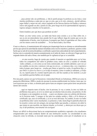 121
Revista Latinoamericana de Educación Inclusiva
…pase primer año sin problemas, y 2do.lo perdí porque la prefecta ya me traía y eran
muchos problemas a cada rato yo, que yo esto, que yo lo otro, entonces...decidí salirme;
jugar futbol y mejor me salí, estuve jugando en las fuerzas básicas de Puebla y entonces
estuve ahí jugando un año y perdí ese año, pero luego me di la oportunidad de regresar y
regrese aunque a muchos no les pareció…
Entrevistadora: por qué dices que perdiste un año?
Omar: ya eran varias cosas, ya nada más hacia unas cositas y ya se iban sobre mi, o
sea ya era un antecedente muy grande fue lo que influyó, haga de cuenta que ya no era
simplemente el hecho, sino la persona, lo poquito que fuera lo agarraban así /hace señas
con las manos como de escándalo/ …. Yo no hacía nada y fue Omar
Como se observa, el mantenimiento del estigma por desprestigio hacia un alumno es retroalimentado
por los que ejercen la autoridad de manera inmediata como son los maestros y prefectos, quienes a todo
hechoquesesaledelanormadisciplinar,esatribuidoaquientieneantecedentedemalcomportamiento.
Incluso esto es sostenido de manera constantemente en el salón de clases, no sólo por el lugar que le es
asignado dentro del aula a Omar, sino también por la vigilancia al que se ve sometido
… en una ocasión, haga de cuenta que cuando el maestro se agachaba para ver la lista,
todos los compañeros del salón le gritaban cosas, todos en coro y cuando él volteaba
-todos callados, y a mí como ya me tenía sentenciado, me sentaba adelante y por eso yo
me cuidaba, no me reía y entonces veía que no era yo... y entonces dijo, voy a reportar a
todo el grupo, pero luego no... resulta que Omar es quien los vuela y la prefecta dijo: es
que Omar es quien los mueve y yo le dije al maestro, cómo sí estaba yo adelante, y él dijo
no, no, reporte para él y nomás reporte para mí y ahí fue cuando yo me moleste y ya por
eso también querían hablar con mi papá.
Por otra parte, parece ser que la frecuencia e intensidad (Sluzki en Schnitman, 2005)) así como la
pautación (Bleichmar, 2008) o modo de ejecutar la norma estableciendo los limites, tiene que ver
con la persona que se trate, es distinto para quien tiene un estigma o para quien tiene una posición
dentro del sistema
…aquí no importa tanto el hecho, sino la persona, le voy a contar, la otra vez hubo un
problemas muy grave, no sé si se entero que un alumno traía un arma, una pistola y le dio
un disparo a un compañero en el pie… a pero ese alumno como era sobrino del director,
no le hicieron nada. Y aunque se fue para los estados unidos y faltó, a él le dieron su
certificado, aja¡ saco el certificado, y ya ni se tocó del tema. En cambio, la otra vez hubo
un problema entre varios muchachos, se pelearon y todo, hasta llegó la patrulla afuera de
la escuela y como son mis amigos, me acerque haber que pasaba, y entonces sin saber lo
que traían en una mochila, me dijeron tómala, yo la tomé...y ahora por eso dicen que yo
soy el del problema, nuevamente sin averiguar
Parece ser difícil re-direccionar hacia un comportamiento académico esperado a los estudiantes
estigmatizados por mala conducta dentro de una institución escolar. La circularidad en una
situación como la referida, es recreado tanto por las autoridades como por el estudiante en su
 