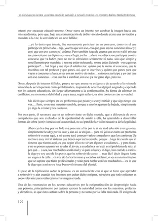 122
La convivencia escolar, un análisis desde la exclusión e inclusión / Liliana Lira, Catalina Barrios, Elizabeth Barbosa
intento por encausar educativamente. Omar narra un intento por cambiar la imagen hacia una
más académica, pero que, bajo una comunicación de doble vinculo donde existe una invitación y
mandato a la vez, lo convierte en un acto fallido:
…yo lo único que intente, fue nuevamente participar en un concurso, como en el que
participe en primer año... dije, yo creo que con eso, con que gane en ese concurso /risas/ yo
creo que con eso vamos pa’ delante. Pero también haga de cuenta que eso no valió porque
me prometieron un diploma y nunca llegó, en fin… ahora me ofrecieron participar en otro
concurso que va haber, pero no me lo ofrecieron seriamente ni nada, sino que simple y
sencillamente por mandato, o sea me están ordenando, no me están diciendo - oye ¿quieres
participar?… Así llegó y me dijo el subdirector: quiero que te metas al concurso, que te
inscribas con tal profesor y que ganes, así, que te inscribes y quiero que ganes para que
vayas a concurses afuera, o sea con un motivo de orden… entonces participe y yo creí que
con ese concurso… con eso iba a cambiar, con eso ya me gane algo, pero no.
Omar, después de intentos fallidos, parece ser que asume su estigma y de acuerdo a la reiterada
situación de ser etiquetado como problemático, responde de acuerdo al papel asignado y esperado
por los actores educativos, sin llegar abiertamente a la confrontación. Su forma de afrontar los
conflictos, es no mostrar debilidad y cuya arma, según refiere, es sólo contestar con su verdad:
Me dicen que siempre en los problemas que pasan yo estoy metido y que algo tengo que
ver…. Pero, yo no me muestro sensible, porque a uno lo agarran de bajada, simplemente
yo digo la verdad y les contesto.
Por otra parte, él reconoce que es un sobreviviente en dicha escuela, que a diferencia de otros
compañeros que son excluidos de la oportunidad de asistir a ella, ha aprendido a desarrollar
formas de sobre (con)vivencia con la autoridad, no así perdido la visión educativa de la legalidad.
Ahora ya les doy por su lado sin ponerme al tu por tu o ser mal educado o un grosero,
simplemente les doy por su lado y aún así se enojan… para mi yo no es tanto un problema
sobrevivir o estar aquí, a mi ya me tocó conocer varios compañeros que los corrieron. Se
me hace muy mal el sistema que tienen aquí en la escuela, porque... haga de cuenta que el
sistema que tienen aquí, es que según ellos no sirven algunos estudiantes... y para fuera,
y no se ponen a pensar en ayudar al joven, a ayudarlo a ver cuál es el problema de raíz, el
por qué… o sea, los muchachos están mal y va para afuera y le digo, han corrido a varios,
le digo yo soy uno de los pocos que ha sobrevivido a eso…. mas fácil decir lárgate hazte
un vago en la calle... en vez de darles la mano y sacarlos adelante, o sea es una institución
que se supone que tiene profesionales y todo para hablar con los muchachos.... es lo que
le digo que a mí no se hace bueno el sistema del plantel.
El peso de la tipificación sobre la persona, es un antecedente con el que se tiene que aprender
a sobrevivir y aún cuando hay intentos por quitar dicho estigma, pareciera que todo esfuerzo es
poco relevante para redireccionar la imagen creada.
Una de las resonancias en los actores educativos por la estigmatización de desprestigio hacia
una persona, principalmente por quienes ejercen la autoridad como son los maestros, prefectos
y directivos, es que éstos actúan sobre la persona y no tanto por la falta realizada. El estigma de
 